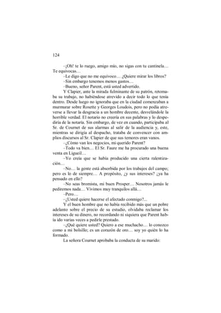 124
–¡Oh! te lo ruego, amigo mío, no sigas con tu cantinela…
Te equivocas…
–Le digo que no me equivoco… ¿Quiere mirar los libros?
–Sin embargo tenemos menos gastos…
–Bueno, señor Parent, está usted advertido.
Y Clapier, ante la mirada fulminante de su patrón, retoma-
ba su trabajo, no habiéndose atrevido a decir todo lo que tenía
dentro. Desde luego no ignoraba que en la ciudad comenzaban a
murmurar sobre Rosette y Georges Loudois, pero no podía atre-
verse a llevar la desgracia a un hombre decente, desvelándole la
horrible verdad. El notario no creería en sus palabras y lo despe-
diría de la notaría. Sin embargo, de vez en cuando, participaba al
Sr. de Cournet de sus alarmas al salir de la audiencia y, este,
mientras se dirigía al despacho, trataba de convencer con am-
plios discursos al Sr. Clapier de que sus temores eran vanos.
–¿Cómo van los negocios, mi querido Parent?
–Todo va bien… El Sr. Faure me ha procurado una buena
venta en Ligueil…
–Yo creía que se había producido una cierta ralentiza-
ción…
–No… la gente está absorbida por los trabajos del campo;
pero es lo de siempre… A propósito, ¿y sus intereses? ¿ya ha
pensado en ello?
–No seas bromista, mi buen Prosper… Nosotros jamás le
pediremos nada… Vivimos muy tranquilos allá…
–Pero…
–¿Usted quiere hacerse el afectado conmigo?...
Y el buen hombre que no había recibido más que un pobre
adelanto sobre el precio de su estudio, olvidaba reclamar los
intereses de su dinero, no recordando ni siquiera que Parent hab-
ía ido varias veces a pedirle prestado.
–¿Qué quiere usted? Quiero a ese muchacho… lo conozco
como a mi bolsillo; es un corazón de oro… soy yo quién lo ha
formado.
La señora Cournet aprobaba la conducta de su marido:
 
