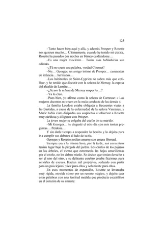 125
–Tanto hacer bien aquí y allá, y además Prosper y Rosette
nos quieren mucho… Últimamente, cuando he tenido mi ciática,
Rosette ha pasados dos noches en blanco cuidándome…
–Es una mujer excelente… Todas esas habladurías son
odiosas.
–¿Tú no crees una palabra, verdad Cournet?
–No… Georges, un amigo íntimo de Prosper… camaradas
de infancia… hermanos…
–Los habitantes de Saint-Cyprien no saben más que coti-
llear, y he tenido que discutir con la señora de Mersay, la esposa
del alcalde de Lamète…
–¿Acaso la señora de Mersay sospecha…?
–Ya lo creo.
–Pues bien, yo afirmo como la señora de Carreuse: « Las
mujeres decentes no creen en la mala conducta de las demás ».
La familia Loudois estaba obligada a frecuentes viajes a
las Bastides, a causa de la enfermedad de la señora Varennes, y
Marie había visto disipadas sus sospechas al observar a Rosette
muy cariñosa y diligente con Prosper.
La joven mujer se colgaba del cuello de su marido.
–Mi Georges… te disgusté el otro día con mis tontas pre-
guntas… Perdona…
Y sin darle tiempo a responder lo besaba y lo dejaba para
ir a cumplir sus deberes al lado de su tía.
Georges y Rosette podían amarse con entera libertad.
Siempre era a la misma hora, por la tarde, sus encuentros
tenían lugar bajo la pérgola del jardín. Los cantos de los pájaros
en los árboles, el viento que estremecía las hojas amarillentas
por el otoño, no les daban miedo. Se decían que tenían derecho a
ser el uno del otro, y su delirante cerebro creaba ficciones para
servirles de excusa. Hacían mil proyectos, soñando con partir
para un país lejano, vivir para ellos y solamente para ellos.
En esos momentos de expansión, Rosette se levantaba
muy rígida, movida como por un resorte mágico, y dejaba caer
estas palabras con una lentitud medida que producía escalofríos
en el corazón de su amante:
 