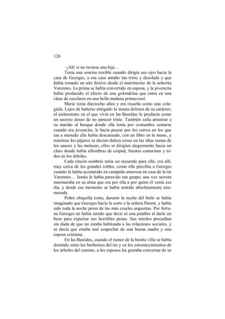 126
–¡Ah! si no tuviese una hija…
Tenía una sonrisa terrible cuando dirigía sus ojos hacia la
casa de Georges, a esa casa antaño tan triste y desolada y que
había tomado un aire festivo desde el matrimonio de la señorita
Varennes. La prima se había convertido en esposa, y la jovencita
había producido el efecto de una golondrina que entra en una
clase de escolares en una bella mañana primaveral.
Marie tenía dieciocho años y era risueña como una cole-
giala. Lejos de haberse mitigado la innata dulzura de su carácter,
el aislamiento en el que vivía en las Bastidas le producía como
un secreto deseo de no parecer triste. También solía arrastrar a
su marido al bosque donde ella tenía por costumbre sentarse
cuando era jovencita; le hacía pasear por los cerros en los que
tan a menudo ella había descansado, con un libro en la mano, y
mientras los pájaros se decían dulces cosas en las altas ramas de
los sauces y las melazas, ellos se dirigían alegremente hacia un
claro donde había alfombras de césped, fuentes cantarinas y ni-
dos en los árboles.
Cada rincón sombrío tenía un recuerdo para ella; era allí,
muy cerca de los grandes robles, como ella percibía a Georges
cuando la había acometido en campaña amorosa en casa de la tía
Varennes… Jamás le había parecido tan guapo; una voz secreta
murmuraba en su alma que era por ella a por quien él venía ese
día, y desde ese momento se había sentido absolutamente ena-
morada.
Pobre chiquilla tonta, durante la noche del baile se había
imaginado que Georges hacía la corte a la señora Parent, y había
sido toda la noche presa de las más crueles angustias. Por fortu-
na Georges no había tenido que decir ni una palabra al darle un
beso para expulsar sus horribles penas. Sus miedos procedían
sin duda de que no estaba habituada a las relaciones sociales, y
se decía que estaba mal sospechar de una buena madre y una
esposa cristiana.
En las Bastides, cuando el rumor de la bonita villa se había
dormido entre los borboteos del río y en los estremecimientos de
los árboles del camino, a los esposos les gustaba conversar de su
 