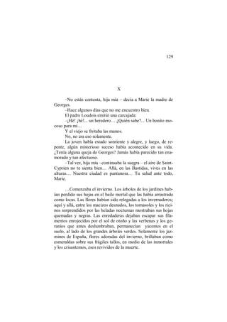 129
X
–No estás contenta, hija mía – decía a Marie la madre de
Georges.
–Hace algunos días que no me encuentro bien.
El padre Loudois emitió una carcajada:
–¡Hé! ¡hé!... un heredero… ¿Quién sabe?... Un bonito mo-
coso para mí…
Y el viejo se frotaba las manos.
No, no era eso solamente.
La joven había estado sonriente y alegre, y luego, de re-
pente, algún misterioso suceso había acontecido en su vida.
¿Tenía alguna queja de Georges? Jamás había parecido tan ena-
morado y tan afectuoso.
–Tal vez, hija mía –continuaba la suegra – el aire de Saint-
Cyprien no te sienta bien… Allá, en las Bastidas, vives en las
alturas… Nuestra ciudad es pantanosa… Tu salud ante todo,
Marie.
…Comenzaba el invierno. Los árboles de los jardines hab-
ían perdido sus hojas en el baile mortal que las había arrastrado
como locas. Las flores habían sido relegadas a los invernaderos;
aquí y allá, entre los macizos desnudos, los tornasoles y los rici-
nos sorprendidos por las heladas nocturnas mostraban sus hojas
quemadas y negras. Las enredaderas dejaban escapar sus fila-
mentos enrojecidos por el sol de otoño y las verbenas y los ge-
ranios que antes deslumbraban, permanecían yacentes en el
suelo, al lado de los grandes árboles verdes. Solamente los jaz-
mines de España, flores adoradas del invierno, brillaban como
esmeraldas sobre sus frágiles tallos, en medio de las inmortales
y los crisantemos, esos revividos de la muerte.
 