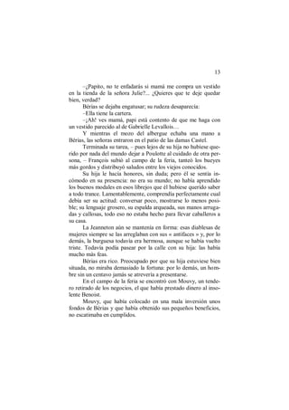 13
–¿Papito, no te enfadarás si mamá me compra un vestido
en la tienda de la señora Julie?... ¿Quieres que te deje quedar
bien, verdad?
Bérias se dejaba engatusar; su rudeza desaparecía:
–Ella tiene la cartera.
–¡Ah! ves mamá, papi está contento de que me haga con
un vestido parecido al de Gabrielle Levallois…
Y mientras el mozo del albergue echaba una mano a
Bérias, las señoras entraron en el patio de las damas Castel.
Terminada su tarea, – pues lejos de su hija no hubiese que-
rido por nada del mundo dejar a Poulotte al cuidado de otra per-
sona, – François subió al campo de la feria, tanteó los bueyes
más gordos y distribuyó saludos entre los viejos conocidos.
Su hija le hacía honores, sin duda; pero él se sentía in-
cómodo en su presencia: no era su mundo; no había aprendido
los buenos modales en esos librejos que él hubiese querido saber
a todo trance. Lamentablemente, comprendía perfectamente cual
debía ser su actitud: conversar poco, mostrarse lo menos posi-
ble; su lenguaje grosero, su espalda arqueada, sus manos arruga-
das y callosas, todo eso no estaba hecho para llevar caballeros a
su casa.
La Jeanneton aún se mantenía en forma: esas diablesas de
mujeres siempre se las arreglaban con sus « antifaces » y, por lo
demás, la burguesa todavía era hermosa, aunque se había vuelto
triste. Todavía podía pasear por la calle con su hija: las había
mucho más feas.
Bérias era rico. Preocupado por que su hija estuviese bien
situada, no miraba demasiado la fortuna: por lo demás, un hom-
bre sin un centavo jamás se atrevería a presentarse.
En el campo de la feria se encontró con Mouvy, un tende-
ro retirado de los negocios, el que había prestado dinero al inso-
lente Benoist.
Mouvy, que había colocado en una mala inversión unos
fondos de Bérias y que había obtenido sus pequeños beneficios,
no escatimaba en cumplidos.
 