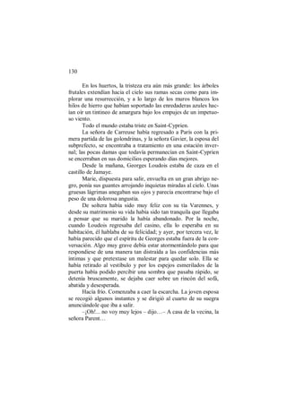 130
En los huertos, la tristeza era aún más grande: los árboles
frutales extendían hacia el cielo sus ramas secas como para im-
plorar una resurrección, y a lo largo de los muros blancos los
hilos de hierro que habían soportado las enredaderas azules hac-
ían oír un tintineo de amargura bajo los empujes de un impetuo-
so viento.
Todo el mundo estaba triste en Saint-Cyprien.
La señora de Carreuse había regresado a París con la pri-
mera partida de las golondrinas, y la señora Gavier, la esposa del
subprefecto, se encontraba a tratamiento en una estación inver-
nal; las pocas damas que todavía permanecían en Saint-Cyprien
se encerraban en sus domicilios esperando días mejores.
Desde la mañana, Georges Loudois estaba de caza en el
castillo de Jamaye.
Marie, dispuesta para salir, envuelta en un gran abrigo ne-
gro, ponía sus guantes arrojando inquietas miradas al cielo. Unas
gruesas lágrimas anegaban sus ojos y parecía encontrarse bajo el
peso de una dolorosa angustia.
De soltera había sido muy feliz con su tía Varennes, y
desde su matrimonio su vida había sido tan tranquila que llegaba
a pensar que su marido la había abandonado. Por la noche,
cuando Loudois regresaba del casino, ella lo esperaba en su
habitación, él hablaba de su felicidad; y ayer, por tercera vez, le
había parecido que el espíritu de Georges estaba fuera de la con-
versación. Algo muy grave debía estar atormentándolo para que
respondiese de una manera tan distraída a las confidencias más
íntimas y que pretextase un malestar para quedar solo. Ella se
había retirado al vestíbulo y por los espejos esmerilados de la
puerta había podido percibir una sombra que pasaba rápido, se
detenía bruscamente, se dejaba caer sobre un rincón del sofá,
abatida y desesperada.
Hacía frío. Comenzaba a caer la escarcha. La joven esposa
se recogió algunos instantes y se dirigió al cuarto de su suegra
anunciándole que iba a salir.
–¡Oh!... no voy muy lejos – dijo…– A casa de la vecina, la
señora Parent…
 