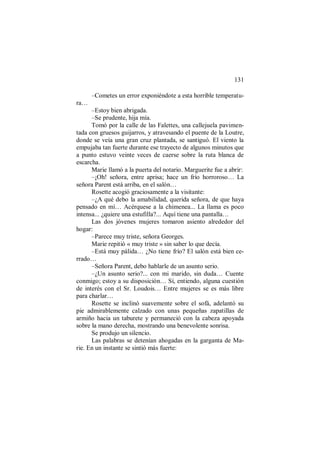 131
–Cometes un error exponiéndote a esta horrible temperatu-
ra…
–Estoy bien abrigada.
–Se prudente, hija mía.
Tomó por la calle de las Falettes, una callejuela pavimen-
tada con gruesos guijarros, y atravesando el puente de la Loutre,
donde se veía una gran cruz plantada, se santiguó. El viento la
empujaba tan fuerte durante ese trayecto de algunos minutos que
a punto estuvo veinte veces de caerse sobre la ruta blanca de
escarcha.
Marie llamó a la puerta del notario. Marguerite fue a abrir:
–¡Oh! señora, entre aprisa; hace un frío horroroso… La
señora Parent está arriba, en el salón…
Rosette acogió graciosamente a la visitante:
–¿A qué debo la amabilidad, querida señora, de que haya
pensado en mí… Acérquese a la chimenea... La llama es poco
intensa... ¿quiere una estufilla?... Aquí tiene una pantalla…
Las dos jóvenes mujeres tomaron asiento alrededor del
hogar:
–Parece muy triste, señora Georges.
Marie repitió « muy triste » sin saber lo que decía.
–Está muy pálida… ¿No tiene frío? El salón está bien ce-
rrado…
–Señora Parent, debo hablarle de un asunto serio.
–¿Un asunto serio?... con mi marido, sin duda… Cuente
conmigo; estoy a su disposición… Sí, entiendo, alguna cuestión
de interés con el Sr. Loudois… Entre mujeres se es más libre
para charlar…
Rosette se inclinó suavemente sobre el sofá, adelantó su
pie admirablemente calzado con unas pequeñas zapatillas de
armiño hacia un taburete y permaneció con la cabeza apoyada
sobre la mano derecha, mostrando una benevolente sonrisa.
Se produjo un silencio.
Las palabras se detenían ahogadas en la garganta de Ma-
rie. En un instante se sintió más fuerte:
 