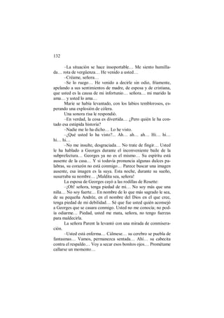 132
–La situación se hace insoportable… Me siento humilla-
da… rota de vergüenza… He venido a usted…
–Créame, señora…
–Se lo ruego… He venido a decirle sin odio, fríamente,
apelando a sus sentimientos de madre, de esposa y de cristiana,
que usted es la causa de mi infortunio… señora… mi marido la
ama… y usted lo ama…
Marie se había levantado, con los labios temblorosos, es-
perando una explosión de cólera.
Una sonora risa le respondió.
–En verdad, la cosa es divertida… ¿Pero quién le ha con-
tado esa estúpida historia?
–Nadie me lo ha dicho… Lo he visto.
–¿Qué usted lo ha visto?... Ah… ah… ah… Hi… hi…
hi… hi…
–No me insulte, desgraciada… No trate de fingir… Usted
le ha hablado a Georges durante el inconveniente baile de la
subprefectura… Georges ya no es el mismo… Su espíritu está
ausente de la casa… Y si todavía pronuncia algunas dulces pa-
labras, su corazón no está conmigo… Parece buscar una imagen
ausente, esa imagen es la suya. Esta noche, durante su sueño,
susurraba su nombre… ¡Maldita sea, señora!
La esposa de Georges cayó a las rodillas de Rosette:
–¡Oh! señora, tenga piedad de mi… No soy más que una
niña… No soy fuerte… En nombre de lo que más sagrado le sea,
de su pequeña Andrée, en el nombre del Dios en el que cree,
tenga piedad de mi debilidad… Sé que fue usted quién aconsejó
a Georges que se casara conmigo. Usted no me conocía; no pod-
ía odiarme… Piedad, usted me mata, señora, no tengo fuerzas
para maldecirla.
La señora Parent la levantó con una mirada de conmisera-
ción.
–Usted está enferma… Cálmese… su cerebro se puebla de
fantasmas… Vamos, permanezca sentada… Ahí… su cabecita
contra el respaldo… Voy a secar esos bonitos ojos… Prométame
callarse un momento…
 
