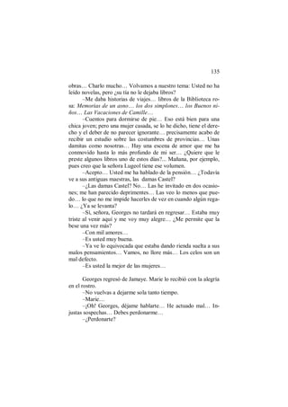 135
obras… Charlo mucho… Volvamos a nuestro tema: Usted no ha
leído novelas, pero ¿su tía no le dejaba libros?
–Me daba historias de viajes… libros de la Biblioteca ro-
sa: Memorias de un asno… los dos simplones… los Buenos ni-
ños… Las Vacaciones de Camille…
–Cuentos para dormirse de pie… Eso está bien para una
chica joven; pero una mujer casada, se lo he dicho, tiene el dere-
cho y el deber de no parecer ignorante… precisamente acabo de
recibir un estudio sobre las costumbres de provincias… Unas
damitas como nosotras… Hay una escena de amor que me ha
conmovido hasta lo más profundo de mi ser… ¿Quiere que le
preste algunos libros uno de estos días?... Mañana, por ejemplo,
pues creo que la señora Lugeol tiene ese volumen.
–Acepto… Usted me ha hablado de la pensión… ¿Todavía
ve a sus antiguas maestras, las damas Castel?
–¿Las damas Castel? No… Las he invitado en dos ocasio-
nes; me han parecido deprimentes… Las veo lo menos que pue-
do… lo que no me impide hacerles de vez en cuando algún rega-
lo… ¿Ya se levanta?
–Sí, señora, Georges no tardará en regresar… Estaba muy
triste al venir aquí y me voy muy alegre… ¿Me permite que la
bese una vez más?
–Con mil amores…
–Es usted muy buena.
–Ya ve lo equivocada que estaba dando rienda suelta a sus
malos pensamientos… Vamos, no llore más… Los celos son un
mal defecto.
–Es usted la mejor de las mujeres…
Georges regresó de Jamaye. Marie lo recibió con la alegría
en el rostro.
–No vuelvas a dejarme sola tanto tiempo.
–Marie…
–¡Oh! Georges, déjame hablarte… He actuado mal… In-
justas sospechas… Debes perdonarme…
–¿Perdonarte?
 