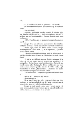 136
–Sí, he cometido un error, un gran error… He pecado…
Ella había hablado con los ojos calmados y la boca son-
riente.
–¿Me perdonas?
–Pero para perdonarte, querida, debería de entrada saber
que falta has podido cometer… ¿Quieres ponerme a prueba? Te
advierto que no lo conseguirás… Yo que siempre tengo tanta
confianza…
–¡Ah!... Pues bien, era yo quien no tenía confianza en mi
marido…
Georges tuvo un sobresalto que reprimió de inmediato
tendiendo la mano a Marie, que comenzó a contarle sus temores.
–¡Pobre ángel, como has debido sufrir! – decía Georges
interrumpiéndola a cada frase…–¡Oh! es espantoso… Que daño
te hace ser tan celosa…
La joven continuaba hablando y, ante las protestas de su
marido, sus ojos llenos de amor se iluminaban con un brillo ra-
diante.
–Es que no soy del todo tuya, mi Georges, y cuando tú no
estás, ya ves, me parece que mi corazón me abandona y te
acompaña… ¡Es tan bueno amar honestamente!... Recuerda que
cuando venías a las Bastides, las dulces confidencias que inter-
cambiábamos entre los grandes macizos de robles verdes… ¿Y
nuestra luna de miel?... ¿Te acuerdas?... Una noche nos queda-
mos mirándonos amplios instantes sin hablar…
–Eres encantadora – suspiró Georges besándola en la fren-
te.
–No, así no… ¿Es que te doy miedo?
–No seas tonta, va.
Ella se apoyó largo rato sobre el pecho de Georges, invo-
cando en su cerebro turbado la paz del hogar, avergonzada de
sus recientes temores y todavía pidiendo perdón.
Georges no pudo resistir a tanto amor y a tanta gracia, y le
tomó la mano, jurándose a sí mismo que el recuerdo de Rosette
estaba expulsado para siempre de su corazón.
 
