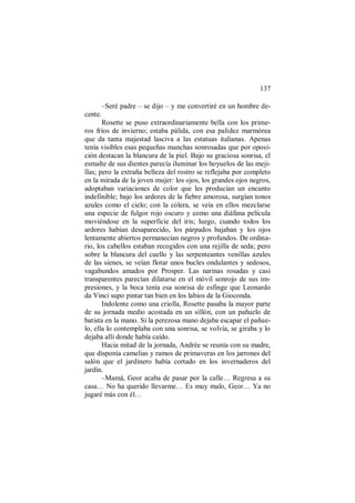 137
–Seré padre – se dijo – y me convertiré en un hombre de-
cente.
Rosette se puso extraordinariamente bella con los prime-
ros fríos de invierno; estaba pálida, con esa palidez marmórea
que da tanta majestad lasciva a las estatuas italianas. Apenas
tenía visibles esas pequeñas manchas sonrosadas que por oposi-
ción destacan la blancura de la piel. Bajo su graciosa sonrisa, el
esmalte de sus dientes parecía iluminar los hoyuelos de las meji-
llas; pero la extraña belleza del rostro se reflejaba por completo
en la mirada de la joven mujer: los ojos, los grandes ojos negros,
adoptaban variaciones de color que les producían un encanto
indefinible; bajo los ardores de la fiebre amorosa, surgían tonos
azules como el cielo; con la cólera, se veía en ellos mezclarse
una especie de fulgor rojo oscuro y como una diáfana película
moviéndose en la superficie del iris; luego, cuando todos los
ardores habían desaparecido, los párpados bajaban y los ojos
lentamente abiertos permanecían negros y profundos. De ordina-
rio, los cabellos estaban recogidos con una rejilla de seda; pero
sobre la blancura del cuello y las serpenteantes venillas azules
de las sienes, se veían flotar unos bucles ondulantes y sedosos,
vagabundos amados por Prosper. Las narinas rosadas y casi
transparentes parecían dilatarse en el móvil sonrojo de sus im-
presiones, y la boca tenía esa sonrisa de esfinge que Leonardo
da Vinci supo pintar tan bien en los labios de la Gioconda.
Indolente como una criolla, Rosette pasaba la mayor parte
de su jornada medio acostada en un sillón, con un pañuelo de
batista en la mano. Si la perezosa mano dejaba escapar el pañue-
lo, ella lo contemplaba con una sonrisa, se volvía, se giraba y lo
dejaba allí donde había caído.
Hacia mitad de la jornada, Andrée se reunía con su madre,
que disponía camelias y ramos de primaveras en los jarrones del
salón que el jardinero había cortado en los invernaderos del
jardín.
–Mamá, Geor acaba de pasar por la calle… Regresa a su
casa… No ha querido llevarme… Es muy malo, Geor… Ya no
jugaré más con él…
 