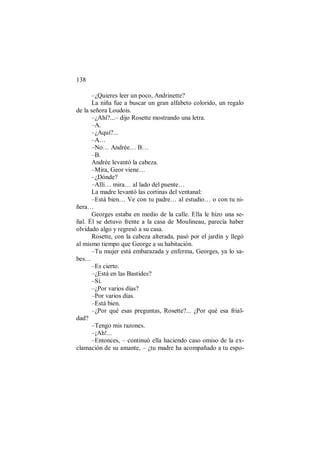 138
–¿Quieres leer un poco, Andrinette?
La niña fue a buscar un gran alfabeto colorido, un regalo
de la señora Loudois.
–¿Ahí?...– dijo Rosette mostrando una letra.
–A.
–¿Aquí?...
–A…
–No… Andrée… B…
–B.
Andrée levantó la cabeza.
–Mira, Geor viene…
–¿Dónde?
–Allí… mira… al lado del puente…
La madre levantó las cortinas del ventanal:
–Está bien… Ve con tu padre… al estudio… o con tu ni-
ñera…
Georges estaba en medio de la calle. Ella le hizo una se-
ñal. Él se detuvo frente a la casa de Moulineau, parecía haber
olvidado algo y regresó a su casa.
Rosette, con la cabeza alterada, pasó por el jardín y llegó
al mismo tiempo que George a su habitación.
–Tu mujer está embarazada y enferma, Georges, ya lo sa-
bes…
–Es cierto.
–¿Está en las Bastides?
–Sí.
–¿Por varios días?
–Por varios días.
–Está bien.
–¿Por qué esas preguntas, Rosette?... ¿Por qué esa frial-
dad?
–Tengo mis razones.
–¡Ah!...
–Entonces, – continuó ella haciendo caso omiso de la ex-
clamación de su amante, – ¿tu madre ha acompañado a tu espo-
 