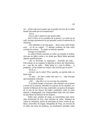 139
sa?... ¿Estás solo con tu padre que no puede moverse de su sillón
donde está atado por los reumatismos?
–Así es.
–Eso es más o menos lo que quería saber.
Giró la llave en la cerradura de la puerta y se sentó en un
sofá. Georges permaneció de pie apoyado contra el mármol de la
chimenea.
–Esta alfombra es de mal gusto… flores rosas sobre fondo
azul… ¡es de un vulgar!... Y además cordones de lana sobre
cortinas de cretona… Tu mujer es ridícula, querido.
Georges no respondió.
La señora Parent examinó en todos sus detalles la habita-
ción que no había vuelto a ver desde que Marie había aportado
algunas modificaciones.
–¿No es divertida, tu mujercita?... divertida del todo…
Ella resume en su conjunto la figurilla en barro del Aburrimien-
to… una flor de tedio… Debe beber té y leer la Biblia… A
propósito, ¿le ha echado un vistazo a las novelas que le envié?
–No lo sé.
–¡Cómo! ¿no lo sabes? Pero, querido, un marido debe sa-
berlo todo.
–Te amo… no amo a nadie más que a ti…–dijo Georges
aproximándose a Rosette.
–¡Ah!... – dijo ella a su vez con una risa cantarina.
Y sin darle tiempo a acercarse, ella continuó con su paseo
a través de la estancia, abriendo los cajones de los muebles, cri-
ticando la blancura de la ropa, respirando con gestos de desagra-
do el olor de los frascos del baño, sentándose sobre la cama
nupcial y desplegando con voluptuosidad todas esas mil nader-
ías que hacen las delicias de las mujeres.
Sobre unos estantes de acajú, se encontraban unas antor-
chas minúsculas de loza, unos jarrones de cobre, lámparas de
vidrio en miniatura, perros de porcelana de Saxe, cestas de ga-
lletas, amorcillos de níquel, fotografías de Niza, un servicio de
té sobre una mesa de muñecas, un termómetro montado sobre
 
