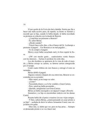 14
El pez gordo de la Croix-du-Jarry dudaba. Sentía que iba a
hacer una mala acción; pero, de repente, su frente se iluminó y
recordó que su hija, cuando lo había dejado, le había recordado
su promesa en relación con la deuda de Benoist.
–¿Usted hizo un préstamo a Benoist?
–Sí, señor Bérias.
–¿Desde cuándo?
–Venció hace ocho días, e iba al banco del Sr. Lechamps a
protestar el pagaré… Ese Benoist es un mal pagador…
–Yo le compro el pagaré.
Mouvy creyó haber escuchado mal y le hizo repetir la fra-
se.
–¡Oh! con mucho gusto… cuatrocientos veinte francos
con los intereses… Incluso le perdono los ocho días.
Los dos hombres se apartaron de la vista de todo el mun-
do, y Bérias extrajo su cartera, su famosa cartera ennegrecida
por el tiempo.
Contó cuatro billetes de cien francos y entregó el resto en
monedas.
Bérias dobló el pagaré.
Algunos minutos después de esa entrevista, Benoist se en-
contraba con su acreedor:
–Mire usted, ya no tengo su valor.
–¿Cómo?
–Necesitaba dinero y se lo he vendido a Gran-Cartera.
–Pero, usted me había prometido…
–Querido, arrégleselas con Gran-Cartera.
Bérias ya había encargado a un alguacil vengar a Rosette.
Jeanneton y su hija se encontraban todavía con las damas
Castel.
Rosette había ido al patio a reunirse con sus viejas amigas.
–Y bien, señora Bérias, ¿estará pensando en casar pronto a
su hija? – acababa de decir la señora Armantine Castel, una vie-
ja dama con gafas.
–Dios mío, sí, habrá que ver, pero no hay prisa… Siempre
es demasiado pronto si se va a hacer mal.
 