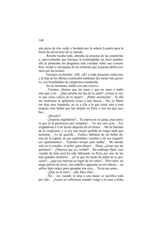 140
una pieza de tela verde y bordada por la señora Loudois para la
fiesta de aniversario de su marido.
Rosette tocaba todo, alteraba la armonía de las estanterías
y, aprovechando que Georges la contemplaba sin decir palabra,
ella le planteaba las preguntas más extrañas sobre sus costum-
bres, riendo a carcajadas de las tonterías que la pareja debía con-
tarse por las noches.
Georges exclamaba: ¡Oh! ¡oh! a cada pregunta indiscreta,
y la hija de los Bérias continuaba hablando del modo más grose-
ro, con brutalidades de campesina enardecida.
En un momento, habló con más reserva:
–Veamos, afirmas que me amas y que no amas a nadie
más que a mi… ¿Qué prueba me das de tu amor? ¿Acaso te cre-
es que estoy celosa de tu mujer?... ¡Pobre muchacho!... Si ella
me molestase la aplastaría como a una mosca… No, tu Marie
me deja muy tranquila; no es a ella a la que temo sino a esas
mujeres más bellas que has dejado en París y con las que sue-
ñas…
–¿Rosette?
–¿Esperas engañarme?... Tu esposa no se queja, pues pien-
sa que tú le perteneces por completo… Yo soy otra cosa… En-
tregándome a ti he hecho dejación de mi honor… Me he burlado
de la vergüenza, y si soy una mujer perdida no tengo nada que
lamentar… Lo he querido… Vamos, háblame de tus bellas da-
mas de la capital, de sus espléndidos vestidos y de sus magnífi-
cos apartamentos… Tenemos tiempo para hablar… Mi marido
está en el estudio; el pobre gana dinero… Dime, ¿cómo son las
parisinas?... ¿Mejores que yo, verdad?... Sin embargo fíjate: este
vestido de lana azul ha sido fabricado en París por uno de los
más grandes modistos… ¿O es que mi modo de andar no es gra-
cioso?... ¿qué soy morena en lugar de ser rubia?... Pero mira: no
tengo polvos de arroz, mis cabellos aguantan en mi cabeza… no
utilizo lápiz negro para agrandar mis ojos… Tú no me amas…
–¿Qué no te amo?... ¡Oh, Dios mío!...
–No… no; cuando se ama a una mujer se sacrifica todo
por ella… ¿Acaso no reflexiono cuando vengo a tu casa a todas
 
