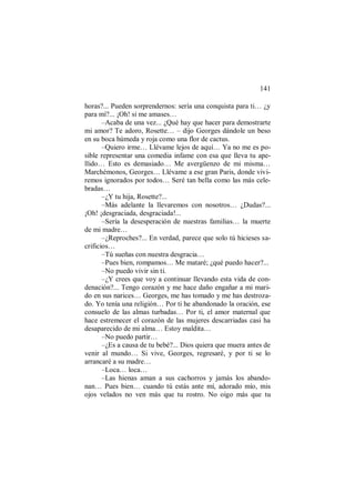 141
horas?... Pueden sorprendernos: sería una conquista para ti… ¿y
para mí?... ¡Oh! si me amases…
–Acaba de una vez... ¿Qué hay que hacer para demostrarte
mi amor? Te adoro, Rosette… – dijo Georges dándole un beso
en su boca húmeda y roja como una flor de cactus.
–Quiero irme… Llévame lejos de aquí… Ya no me es po-
sible representar una comedia infame con esa que lleva tu ape-
llido… Esto es demasiado… Me avergüenzo de mi misma…
Marchémonos, Georges… Llévame a ese gran Paris, donde vivi-
remos ignorados por todos… Seré tan bella como las más cele-
bradas…
–¿Y tu hija, Rosette?...
–Más adelante la llevaremos con nosotros… ¿Dudas?...
¡Oh! ¡desgraciada, desgraciada!...
–Sería la desesperación de nuestras familias… la muerte
de mi madre…
–¿Reproches?... En verdad, parece que solo tú hicieses sa-
crificios…
–Tú sueñas con nuestra desgracia…
–Pues bien, rompamos… Me mataré; ¿qué puedo hacer?...
–No puedo vivir sin ti.
–¿Y crees que voy a continuar llevando esta vida de con-
denación?... Tengo corazón y me hace daño engañar a mi mari-
do en sus narices… Georges, me has tomado y me has destroza-
do. Yo tenía una religión… Por ti he abandonado la oración, ese
consuelo de las almas turbadas… Por ti, el amor maternal que
hace estremecer el corazón de las mujeres descarriadas casi ha
desaparecido de mi alma… Estoy maldita…
–No puedo partir…
–¿Es a causa de tu bebé?... Dios quiera que muera antes de
venir al mundo… Si vive, Georges, regresaré, y por ti se lo
arrancaré a su madre…
–Loca… loca…
–Las hienas aman a sus cachorros y jamás los abando-
nan… Pues bien… cuando tú estás ante mí, adorado mío, mis
ojos velados no ven más que tu rostro. No oigo más que tu
 