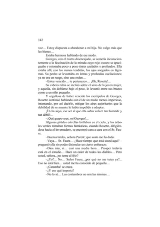 142
voz… Estoy dispuesta a abandonar a mi hija. No valgo más que
las hienas…
Estaba hermosa hablando de ese modo.
Georges, con el rostro desencajado, se sometía inconscien-
temente a la fascinación de la mirada cuyo rojo oscuro se apaci-
guaba y retomaba poco a poco tintes azulados y profundos. Ella
estaba allí, con las manos tendidas, los ojos anegados en lágri-
mas. Su pecho se levantaba en lentas y profundas oscilaciones;
ya no era un ruego, sino una orden…
–Estoy vencido… te pertenezco… ¡Oh, Rosette!...
Su cabeza rubia se inclinó sobre el seno de la joven mujer,
y aquella, sin doblarse bajo el peso, lo levantó entre sus brazos
como a un niño pequeño.
Y orgullosa de haber vencido los escrúpulos de Georges,
Rosette continuó hablando con él de un modo menos imperioso,
intentando, por así decirlo, mitigar los aires autoritarios que la
debilidad de su amante le había impelido a adoptar.
¡Él era suyo, ese ser al que ella sabía volver tan humilde y
tan débil!...
–¡Qué guapo eres, mi Georges!...
Algunas pálidas estrellas brillaban en el cielo, y los árbo-
les verdes tomaban formas fantásticas, cuando Rosette, dirigién-
dose hacia el invernadero, se encontró cara a cara con el Sr. Fau-
re.
–Buenas tardes, señora Parent; que susto me ha dado.
–Vaya… Sr. Faure… ¿Hace tiempo que está usted aquí? –
preguntó ella sin poder disimular un cierto embarazo.
–Dios mío, sí… casi una media hora… Prosper todavía
está en el estudio… Hace un calor de todos los diablos… Pero
usted, señora, ¿no teme al frío?
–¿Yo?... No… Señor Faure, ¿por qué no me tutea ya?...
Eso no está bien… usted me ha conocido de pequeña…
–¡Caramba! se crece.
–¿Y eso qué importa?
–No lo sé… Las costumbres no son las mismas…
 