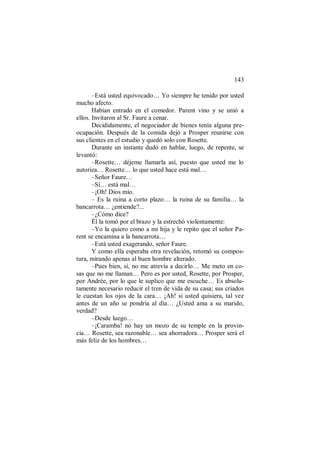 143
–Está usted equivocado… Yo siempre he tenido por usted
mucho afecto.
Habían entrado en el comedor. Parent vino y se unió a
ellos. Invitaron al Sr. Faure a cenar.
Decididamente, el negociador de bienes tenía alguna pre-
ocupación. Después de la comida dejó a Prosper reunirse con
sus clientes en el estudio y quedó solo con Rosette.
Durante un instante dudó en hablar, luego, de repente, se
levantó:
–Rosette… déjeme llamarla así, puesto que usted me lo
autoriza… Rosette… lo que usted hace está mal…
–Señor Faure…
–Sí… está mal…
–¡Oh! Dios mío.
– Es la ruina a corto plazo… la ruina de su familia… la
bancarrota… ¿entiende?...
–¿Cómo dice?
Él la tomó por el brazo y la estrechó violentamente:
–Yo la quiero como a mi hija y le repito que el señor Pa-
rent se encamina a la bancarrota…
–Está usted exagerando, señor Faure.
Y como ella esperaba otra revelación, retomó su compos-
tura, mirando apenas al buen hombre alterado.
–Pues bien, sí, no me atrevía a decirlo… Me meto en co-
sas que no me llaman… Pero es por usted, Rosette, por Prosper,
por Andrée, por lo que le suplico que me escuche… Es absolu-
tamente necesario reducir el tren de vida de su casa; sus criados
le cuestan los ojos de la cara… ¡Ah! si usted quisiera, tal vez
antes de un año se pondría al día… ¿Usted ama a su marido,
verdad?
–Desde luego…
–¡Caramba! no hay un mozo de su temple en la provin-
cia… Rosette, sea razonable… sea ahorradora… Prosper será el
más feliz de los hombres…
 