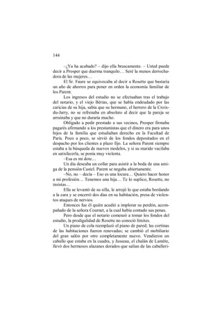 144
–¿Ya ha acabado? – dijo ella bruscamente. – Usted puede
decir a Prosper que duerma tranquilo… Seré la menos derrocha-
dora de las mujeres…
El Sr. Faure se equivocaba al decir a Rosette que bastaría
un año de ahorros para poner en orden la economía familiar de
los Parent.
Los ingresos del estudio no se efectuaban tras el trabajo
del notario, y el viejo Bérias, que se había endeudado por las
caricias de su hija, sabía que su hermano, el herrero de la Croix-
du-Jarry, no se refrenaba en absoluto al decir que la pareja se
arruinaba y que no duraría mucho.
Obligado a pedir prestado a sus vecinos, Prosper firmaba
pagarés afirmando a los prestamistas que el dinero era para unos
hijos de la familia que estudiaban derecho en la Facultad de
París. Poco a poco, se sirvió de los fondos depositados en el
despacho por los clientes a plazo fijo. La señora Parent siempre
estaba a la búsqueda de nuevos modelos, y si su marido vacilaba
en satisfacerla, se ponía muy violenta.
–Esa es mi dote…
Un día deseaba un collar para asistir a la boda de una ami-
ga de la pensión Castel. Parent se negaba abiertamente.
–No, no – decía – Eso es una locura… Quiero hacer honor
a mi profesión… Tenemos una hija… Te lo suplico, Rosette, no
insistas…
Ella se levantó de su silla, le arrojó lo que estaba bordando
a la cara y se encerró dos días en su habitación, presa de violen-
tos ataques de nervios.
Entonces fue él quién acudió a implorar su perdón, acom-
pañado de la señora Cournet, a la cual había contado sus penas.
Pero desde que el notario comenzó a tomar los fondos del
estudio, la prodigalidad de Rosette no conoció límites.
Un piano de cola reemplazó el piano de pared; las cortinas
de las habitaciones fueron renovadas; se cambió el mobiliario
del gran salón por otro completamente nuevo. Vendieron un
caballo que estaba en la cuadra, y Jusseau, el chalán de Lamète,
llevó dos hermosos alazanes dorados que salían de las caballeri-
 