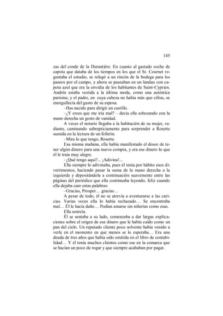 145
zas del conde de la Durantière. En cuanto al gastado coche de
capota que databa de los tiempos en los que el Sr. Cournet re-
gentaba el estudio, se relegó a un rincón de la bodega para los
paseos por el campo, y ahora se paseaban en un landau con ca-
pota azul que era la envidia de los habitantes de Saint-Cyprien.
Andrée estaba vestida a la última moda, como una auténtica
parisina; y el padre, en cuya cabeza no había más que cifras, se
enorgullecía del gusto de su esposa.
–Has nacido para dirigir un castillo.
–¿Y crees que me iría mal? – decía ella esbozando con la
mano derecha un gesto de vanidad.
A veces el notario llegaba a la habitación de su mujer, ra-
diante, caminando subrepticiamente para sorprender a Rosette
sumida en la lectura de un folletín.
–Mira lo que tengo, Rosette.
Esa misma mañana, ella había manifestado el deseo de te-
ner algún dinero para una nueva compra, y era ese dinero lo que
él le traía muy alegre.
–¿Qué tengo aquí?... ¡Adivina!...
Ella siempre lo adivinaba, pues él tenía por hábito esos di-
vertimentos, haciendo pasar la suma de la mano derecha a la
izquierda y depositándola a continuación suavemente entre las
páginas del periódico que ella continuaba leyendo, feliz cuando
ella dejaba caer estas palabras:
–Gracias, Prosper… gracias…
A pesar de todo, él no se atrevía a aventurarse a las cari-
cias. Varias veces ella lo había rechazado… Se encontraba
mal… Él le hacía daño… Podían amarse sin niñerías como esas.
Ella sonreía.
Él se sentaba a su lado, comenzaba a dar largas explica-
ciones sobre el origen de ese dinero que le había caído como un
pan del cielo. Un reputado cliente poco solvente había venido a
verle en el momento en que menos se lo esperaba… Era una
deuda de tres años que había sido omitida en el libro de contabi-
lidad… Y él tenía muchos clientes como ese en la comarca que
se hacían un poco de rogar y que siempre acababan por pagar.
 