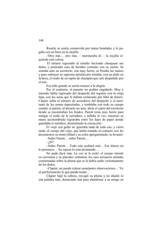 146
Rosette se sentía conmovida por tantas bondades y le pa-
gaba con un beso en la mejilla:
–Otro más… otro más. – murmuraba él; – la mejilla iz-
quierda está celosa.
El notario regresaba al estudio haciendo chasquear sus
dedos y poniendo cara de hombre contento con su suerte. Se
sentaba ante su escritorio, reía muy fuerte, se frotaba las manos
y para subrayar su suprema satisfacción imitaba, con un dedo en
la boca, el ruido de un tapón de champán que sale despedido por
el aire.
Ese niño grande se sentía renacer a la alegría.
Por el contrario, al pasante no podían engañarlo. Muy a
menudo había regresado del despacho del registro con la oreja
baja, con las actas que le habían rechazado por falta de dinero.
Clapier sabía el número de acreedores del despacho y el mon-
tante de las sumas depositadas, y temblaba con todo su cuerpo
cuando el patrón, al dictarle un acta, abría el cajón del escritorio
donde se encontraban los fondos. Parent tosía muy fuerte para
mitigar el ruido de la cerradura, e inflaba la voz, mientras su
mano acostumbrada registraba entre los fajos de papel donde
guardaba el metálico, disimulando la extracción.
El viejo con gafas no ignoraba nada de todo eso, y cierta
tarde, el cuerpo del viejo, que había tomado al contacto con los
documentos su inmovilidad y su color apergaminado, se levantó:
–Señor Parent… señor Parent…
–¿Sí?
–Señor Parent… Todo esto acabará mal… Ese dinero no
le pertenece… Su esposa lo está arruinando…
No pudo decir más. La voz se le cortó: el cuerpo retomó
su curvatura y su placidez ordinaria; los ojos arrojaron miradas
consternadas sobre la pluma que se le había caído violentamente
de los dedos.
–Clapier, no puedo tolerar semejantes observaciones… Yo
sé perfectamente lo que puedo tomar…
Clapier bajó la cabeza, recogió su pluma y no añadió ni
una palabra más, demasiado leal para abandonar a su amigo en
 