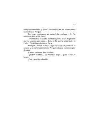 147
semejante momento, y tal vez convencido por los buenos razo-
namientos de Prosper.
Las cosas continuaron así hasta el día en el que el Sr. Pa-
rent fue a decir al Sr. Faure:
–Mi mujer se ha vuelto ahorradora; tiene cosas magníficas
que no cuestan casi nada… Esto es lo que ha encargado en
París… No lo hay más que en París…
Georges Loudois se hacía cargo de todos los gastos de su
amante y no se le reclamaban a Prosper más que sumas insigni-
ficantes.
Rosette tenía una frase horrible:
–¡Pobre hombre!... Le hacemos pagar… para salvar su
honor.
¡Qué comedia es la vida!...
 