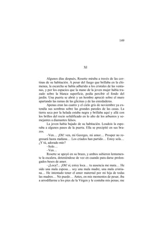 149
XI
Algunos días después, Rosette miraba a través de las cor-
tinas de su habitación. A pesar del fuego que brillaba en la chi-
menea, la escarcha se había adherido a los cristales de las venta-
nas, y por los espacios que la mano de la joven mujer había tra-
zado sobre la blanca superficie, podía percibir el fondo del
jardín. Una puerta se abrió y un hombre apreció sobre el muro
apartando las ramas de las glicinas y de las enredaderas.
Apenas eran las cuatro y el cielo gris de noviembre ya ex-
tendía sus sombras sobre las grandes paredes de las casas. La
tierra seca por la helada estaba negra y brillaba aquí y allá con
los brillos del rocío solidificado en lo alto de los arbustos y se-
mejantes a diamantes falsos.
La joven había bajado de su habitación. Loudois la espe-
raba a algunos pasos de la puerta. Ella se precipitó en sus bra-
zos.
–Ven… ¡Oh! ven, mi Georges, mi amor… Prosper no re-
gresará hasta mañana… Los criados han partido… Estoy sola…
¿Y tú, adorado mío?
–Solo…
–Ven…
Rosette se apoyó en su brazo, y ambos subieron lentamen-
te la escalera, deteniéndose de vez en cuando para darse prolon-
gados besos de amor.
–¿Loca?... ¡Oh! sí, estoy loca… tu ausencia me mata… He
sido una mala esposa… soy una mala madre, una mala cristia-
na… He intentado tener el amor maternal por mi hija de todas
las madres… No puedo… Antes, en mis momentos de pesar, iba
a arrodillarme a los pies de la Virgen y le contaba mis penas; me
 