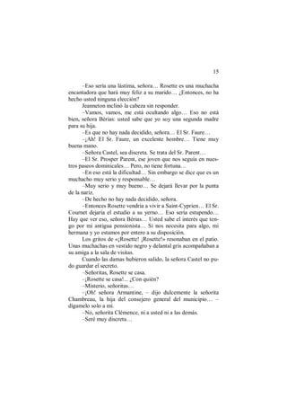 15
–Eso sería una lástima, señora… Rosette es una muchacha
encantadora que hará muy feliz a su marido… ¿Entonces, no ha
hecho usted ninguna elección?
Jeanneton inclinó la cabeza sin responder.
–Vamos, vamos, me está ocultando algo… Eso no está
bien, señora Bérias: usted sabe que yo soy una segunda madre
para su hija.
–Es que no hay nada decidido, señora… El Sr. Faure…
–¡Ah! El Sr. Faure, un excelente hombre… Tiene muy
buena mano.
–Señora Castel, sea discreta. Se trata del Sr. Parent…
–El Sr. Prosper Parent, ese joven que nos seguía en nues-
tros paseos dominicales… Pero, no tiene fortuna…
–En eso está la dificultad… Sin embargo se dice que es un
muchacho muy serio y responsable…
–Muy serio y muy bueno… Se dejará llevar por la punta
de la nariz.
–De hecho no hay nada decidido, señora.
–Entonces Rosette vendría a vivir a Saint-Cyprien… El Sr.
Cournet dejaría el estudio a su yerno… Eso sería estupendo…
Hay que ver eso, señora Bérias… Usted sabe el interés que ten-
go por mi antigua pensionista… Si nos necesita para algo, mi
hermana y yo estamos por entero a su disposición.
Los gritos de «¡Rosette! ¡Rosette!» resonaban en el patio.
Unas muchachas en vestido negro y delantal gris acompañaban a
su amiga a la sala de visitas.
Cuando las damas hubieron salido, la señora Castel no pu-
do guardar el secreto.
–Señoritas, Rosette se casa.
–¡Rosette se casa!... ¿Con quién?
–Misterio, señoritas…
–¡Oh! señora Armantine, – dijo dulcemente la señorita
Chambreau, la hija del consejero general del municipio… –
dígamelo solo a mí.
–No, señorita Clémence, ni a usted ni a las demás.
–Seré muy discreta…
 