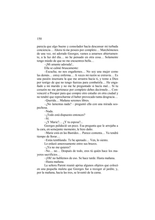 150
parecía que algo bueno y consolador hacía descansar mi turbada
conciencia… Ahora tú me posees por completo… Marchémonos
de una vez, mi adorado Georges; vamos a amarnos abiertamen-
te, a la luz del día… no he pensado en otra cosa… Solamente
tengo miedo de que no me encuentres bella…
–¡Mi amante adorada!..
Ella se calmó bruscamente:
–Escucha; no nos engañemos… No soy una mujer como
las demás… estoy enferma… A veces mi razón se extravía… Es
una pasión insensata la que me arrastra hacia ti, y tomo a Dios
por testigo de que no tengo fuerzas para combatirla… He enga-
ñado a mi marido y no me he preguntado si hacía mal… Si tu
corazón no me pertenece por completo debes decírmelo… Con-
venceré a Prosper para que compre otro estudio en otra ciudad y
no tendré que reprocharme el haber provocado tanta desgracia…
–Querida… Mañana seremos libres.
–¿No lamentas nada? – preguntó ella con una mirada sos-
pechosa.
–Nada.
–¿Todo está dispuesto entonces?
–Sí.
–¿Y Marie?… ¿Y tu esposa?...
Georges palideció un poco. Esa pregunta que le arrojaba a
la cara, en semejante momento, le hizo daño.
–Marie está en las Bastides… Parece contenta… Ya tendrá
tiempo de llorar…
–Estás temblando. Te he apenado… Ven, lo siento.
Lo enlazó amorosamente entre sus brazos.
–¿Ya no me quieres?
–No… no… Después de todo, eres tú quién hace los ma-
yores sacrificios…
–¡Oh! no hablemos de eso. Se hace tarde. Hasta mañana.
–Hasta mañana.
La señora Parent reunió aprisa algunos objetos que colocó
en una pequeña maleta que Georges fue a recoger al jardín; y,
por la mañana, hacia las tres, se levantó de la cama.
 