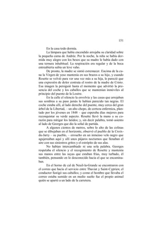 151
En la casa todo dormía.
La lámpara que había encendido arrojaba su claridad sobre
la pequeña cama de Andrée. Por la noche, la niña se había dor-
mida muy alegre con los besos que su madre le había dado con
una ternura inhabitual. La respiración era regular y de la boca
entreabierta subía un leve vaho.
De pronto, la madre se sintió estremecer. Encima de la cu-
na la Virgen de yeso mantenía en sus brazos a su hijo, y cuando
Rosette se volvió para ver una vez más a su hija, le pareció que
una expresión de dolor contraía el rostro de la madre de Cristo.
Esa imagen la persiguió hasta el momento que advirtió la pre-
sencia del coche y los caballos que se mantenían inmóviles al
principio del puente de la Loutre.
En la calle el silencio la envolvía y las casas que arrojaban
sus sombras a su paso jamás le habían parecido tan negras. El
coche estaba allí, al lado derecho del puente, muy cerca del gran
árbol de la Libertad, – un alto chopo, de corteza enfermiza, plan-
tado por los jóvenes en 1848 – que esperaba días mejores para
reconquistar su verde aspecto. Rosette llevó la mano a su co-
razón para mitigar los latidos; y, sin decir palabra, tomó asiento
al lado de Georges que dio la señal de partida.
A algunos cientos de metros, sobre lo alto de las colinas
que se dibujaban en el horizonte, observó el pueblo de la Croix-
du-Jarry – su pueblo, – envuelto en un inmenso velo negro que
agujereaban aquí y allí unos pájaros nocturnos que llenaban el
aire con sus siniestros gritos y el estrépito de sus alas.
No habían intercambiado ni una sola palabra. Georges
respetaba el silencio y el recogimiento de Rosette y mantenía
sus manos entre las suyas que estaban frías, muy turbado, él
también, pensando en lo desconocido hacia el que se encamina-
ban.
En el horno de cal de Neuil-la-Grande se encontraron con
el correo que hacía el servicio entre Thaviat y Saint-Cyprien; el
conductor fustigó sus caballos; y como el hombre que llevaba el
correo estaba sumido en un medio sueño fue el propio animal
quién se apartó a un lado de la carretera.
 