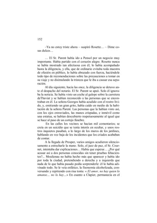 152
–Ya no estoy triste ahora – suspiró Rosette… – Dime co-
sas dulces…
… El Sr. Parent había ido a Pensol por un negocio muy
importante. Había partido con el corazón alegre. Rosette nunca
se había mostrado tan afectuosa con él; lo había acompañado
hasta la diligencia, y ella, que de ordinario evitaba toda muestra
de efusión en público, lo había abrazado con fuerza, haciéndole
todo tipo de recomendaciones sobre las precauciones a tomar en
su viaje y no disimulando la tristeza que le iba a causar esa sepa-
ración.
Al día siguiente, hacia las once, la diligencia se detuvo an-
te el despacho del notario. El Sr. Parent se apeó. Solo él ignora-
ba la noticia. Se había visto un coche al galope sobre la carretera
deThaviat y se habían reconocido a las personas que se encon-
traban en él. La señora Georges había acudido con el rostro lívi-
do, y, emitiendo un gran grito, había caído en medio de la habi-
tación de la señora Parent. Las personas que la habían visto así,
con los ojos extraviados, las manos crispadas, e inmóvil como
una estatua, se habían descubierto respetuosamente al igual que
se hace al paso de un cortejo fúnebre.
En las calles los vecinos se hacían mil comentarios; se
creía en un suicidio que se tenía interés en ocultar, y unos ros-
tros inquietos pasaban, a lo largo de los muros de los jardines,
hablando en voz baja de los incidentes que los criados acababan
de contar.
A la llegada de Prosper, varios amigos acudieron silencio-
samente a estrecharle la mano. Solo, el juez de paz, el Sr. Cour-
net, intentaba dar explicaciones… Había que esperar… ¿Por qué
acusar así a dos personas conocidas sin tener pruebas fehacien-
tes?... Moulienau no había hecho más que aparecer y había ido
por toda la ciudad, pretendiendo a derecha y a izquierda que
nada de lo que había pasado podía sorprenderle: él lo había adi-
vinado todo. Se le veía enfático, la fisonomía alcoholizada, con-
versando y repitiendo con risa tonta: « El amor, no hay quien lo
amanse… no lo hay…» En cuanto a Clapier, permanecía en el
 