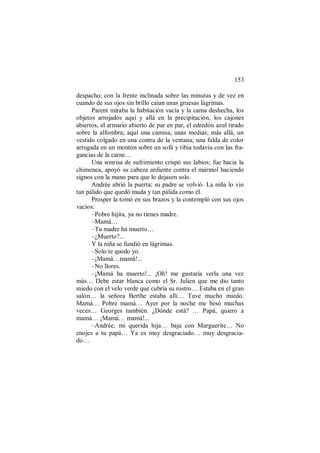 153
despacho; con la frente inclinada sobre las minutas y de vez en
cuando de sus ojos sin brillo caían unas gruesas lágrimas.
Parent miraba la habitación vacía y la cama deshecha, los
objetos arrojados aquí y allá en la precipitación, los cajones
abiertos, el armario abierto de par en par, el edredón azul tirado
sobre la alfombra; aquí una camisa, unas medias; más allá, un
vestido colgado en una contra de la ventana; una falda de color
arrugada en un montón sobre un sofá y tibia todavía con las fra-
gancias de la carne…
Una sonrisa de sufrimiento crispó sus labios; fue hacia la
chimenea, apoyó su cabeza ardiente contra el mármol haciendo
signos con la mano para que lo dejasen solo.
Andrée abrió la puerta; su padre se volvió. La niña lo vio
tan pálido que quedó muda y tan pálida como él.
Prosper la tomó en sus brazos y la contempló con sus ojos
vacíos:
–Pobre hijita, ya no tienes madre.
–Mamá…
–Tu madre ha muerto…
–¿Muerto?...
Y la niña se fundió en lágrimas.
–Solo te quedo yo.
–¡Mamá…mamá!...
–No llores.
–¡Mamá ha muerto!... ¡Oh! me gustaría verla una vez
más… Debe estar blanca como el Sr. Julien que me dio tanto
miedo con el velo verde que cubría su rostro… Estaba en el gran
salón… la señora Berthe estaba allí… Tuve mucho miedo.
Mamá… Pobre mamá… Ayer por la noche me besó muchas
veces… Georges también. ¿Dónde está? … Papá, quiero a
mamá… ¡Mamá… mamá!...
–Andrée, mi querida hija… baja con Marguerite… No
enojes a tu papá… Ya es muy desgraciado… muy desgracia-
do…
 