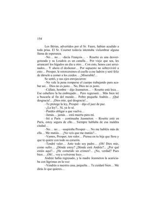 154
Los Bérias, advertidos por el Sr. Faure, habían acudido a
toda prisa. El Sr. Cournet todavía intentaba vislumbrar alguna
llama de esperanza.
–No… no… –decía François… – Rosette es una desver-
gonzada y su Loudois es un canalla… Por viejo que sea, les
arrancaré los hígados un día u otro… Con esto, henos casi arrui-
nados… Y ahora el deshonor… Por supuesto no sobreviviré a
esto… Prosper, le retorceremos el cuello a ese ladrón y seré feliz
de dárselo a comer a los cerdos… ¡Miserable!...
Se sentó, y sus ojos enrojecieron:
–No vale la pena romperse el cuerpo trabajando para aca-
bar así… Dios no es justo… No, Dios no es justo.
–Cállate, hombre – dijo Jeanneton… – Rosette está loca…
Ese caballero la ha embrujado… Pero regresará… Más bien iré
a buscarla al fin del mundo… Pobre pequeña Andrée… ¡Qué
desgracia!... ¡Dios mío, qué desgracia!...
–Te protege la ley, Prosper – dijo el juez de paz.
–¿La ley?... Sí, ya lo sé.
–Puedes obligar a que vuelva…
–Jamás… jamás… está muerta para mí.
–Iré a París – continuaba Jeanneton. – Rosette está en
París, estoy segura de ello… Siempre hablaba de esa maldita
ciudad…
–No… no… –suspiraba Prosper–… No me habléis más de
ella… Me matáis… ¿No veis que me matáis?...
–Vamos, Prosper, ten valor… Piensa en tu hija que llora y
que te quiere con todo su corazón.
–Tendré valor… Ante todo soy padre… ¡Oh! Dios mío,
como sufro… ¿Dónde estoy? ¿Dónde está Andrée?... ¿Por qué
estáis aquí?... ¿He cometido un crimen?... ¿No, verdad? Pues
bien… ¡Oh!... voy a volverme loco…
Andrée había regresado, y la madre Jeanneton la acaricia-
ba con lágrimas en la voz:
–Vendrás a nuestra casa, pequeña… Te cuidaré bien… Me
dirás lo que quieres…
 