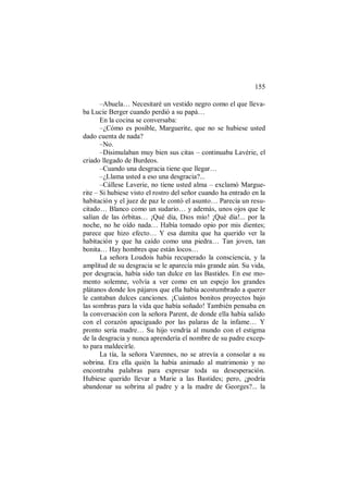 155
–Abuela… Necesitaré un vestido negro como el que lleva-
ba Lucie Berger cuando perdió a su papá…
En la cocina se conversaba:
–¿Cómo es posible, Marguerite, que no se hubiese usted
dado cuenta de nada?
–No.
–Disimulaban muy bien sus citas – continuaba Lavérie, el
criado llegado de Burdeos.
–Cuando una desgracia tiene que llegar…
–¿Llama usted a eso una desgracia?...
–Cállese Laverie, no tiene usted alma – exclamó Margue-
rite – Si hubiese visto el rostro del señor cuando ha entrado en la
habitación y el juez de paz le contó el asunto… Parecía un resu-
citado… Blanco como un sudario… y además, unos ojos que le
salían de las órbitas… ¡Qué día, Dios mío! ¡Qué día!... por la
noche, no he oído nada… Había tomado opio por mis dientes;
parece que hizo efecto… Y esa damita que ha querido ver la
habitación y que ha caído como una piedra… Tan joven, tan
bonita… Hay hombres que están locos…
La señora Loudois había recuperado la consciencia, y la
amplitud de su desgracia se le aparecía más grande aún. Su vida,
por desgracia, había sido tan dulce en las Bastides. En ese mo-
mento solemne, volvía a ver como en un espejo los grandes
plátanos donde los pájaros que ella había acostumbrado a querer
le cantaban dulces canciones. ¡Cuántos bonitos proyectos bajo
las sombras para la vida que había soñado! También pensaba en
la conversación con la señora Parent, de donde ella había salido
con el corazón apaciguado por las palaras de la infame… Y
pronto sería madre… Su hijo vendría al mundo con el estigma
de la desgracia y nunca aprendería el nombre de su padre excep-
to para maldecirle.
La tía, la señora Varennes, no se atrevía a consolar a su
sobrina. Era ella quién la había animado al matrimonio y no
encontraba palabras para expresar toda su desesperación.
Hubiese querido llevar a Marie a las Bastides; pero, ¿podría
abandonar su sobrina al padre y a la madre de Georges?... la
 