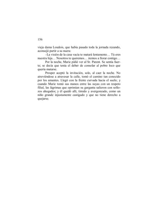 156
vieja dama Loudois, que había pasado toda la jornada rezando,
aconsejó partir a su nuera:
–La visión de la casa vacía te matará lentamente… Tú eres
nuestra hija… Nosotros te queremos… iremos a llorar contigo…
Por la noche, Marie pidió ver al Sr. Parent. Se sentía fuer-
te; se decía que tenía el deber de consolar al pobre loco que
quería matarse.
Prosper aceptó la invitación, solo, al caer la noche. No
atreviéndose a atravesar la calle, tomó el camino tan conocido
por los amantes. Llegó con la frente curvada hacia el suelo; y
cuando Marie tomó sus manos entre las suyas con un respeto
filial, las lágrimas que oprimían su garganta salieron con sollo-
zos ahogados; y él quedó allí, tímido y avergonzado, como un
niño grande injustamente castigado y que no tiene derecho a
quejarse.
 