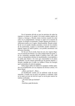 157
XII
Era el momento del año en que los parisinos de todas las
regiones se reúnen en la capital. Los trenes estaban repletos de
viajeros y Georges y Rosette nunca tuvieron ocasión de estar
solos en el compartimento. Georges se apeó en la estación de
Legean. Se dirigió al restaurante, compró algunas provisiones, y
almorzaron juntos en el vagón, silenciosamente. Rosette arroja-
ba de vez en cuando miradas asustadas a través de los cristales
de las portezuelas. Legean se encontraba situado solamente a
algunas leguas de Saint-Cyprien y era posible encontrarse con
personas conocidas.
No fue así. Por la noche, hacia las seis, los viajeros llega-
ron a la estación de Orleans. Las salas estaban llenas de gente, y,
en las ventanillas enrejadas donde el público hace cola, unas
voces se interpelaban mientras la muchedumbre se precipitaba a
la salida para llamar a los taxis que estacionaban en la plaza
Walhubert. Un frío intenso penetraba por las puertas abiertas, y
Rosette, aturdida por el ruido, no soltaba el brazo de Georges
que la arrastraba a la sala de equipajes.
Sobre largas tablas de madera los equipajes estaban apila-
dos en un batiburrillo con sus etiquetas de diversos colores. Un
factor llamó:
–¿Mozo, por favor?... Mozo…
Un hombrecillo vestido con un uniforme verde de rayas
amarillas y tocado con un gorro con galones se adelantó: tenía
en la mano un trozo de tiza de la que se servía para marcar las
maletas verificadas.
–¿No tiene nada que declarar?
–No.
–Está bien, pude llevárselo.
 