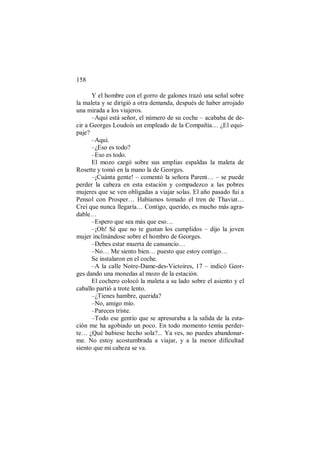 158
Y el hombre con el gorro de galones trazó una señal sobre
la maleta y se dirigió a otra demanda, después de haber arrojado
una mirada a los viajeros.
–Aquí está señor, el número de su coche – acababa de de-
cir a Georges Loudois un empleado de la Compañía… ¿El equi-
paje?
–Aquí.
–¿Eso es todo?
–Eso es todo.
El mozo cargó sobre sus amplias espaldas la maleta de
Rosette y tomó en la mano la de Georges.
–¡Cuánta gente! – comentó la señora Parent… – se puede
perder la cabeza en esta estación y compadezco a las pobres
mujeres que se ven obligadas a viajar solas. El año pasado fui a
Pensol con Prosper… Habíamos tomado el tren de Thaviat…
Creí que nunca llegaría… Contigo, querido, es mucho más agra-
dable…
–Espero que sea más que eso…
–¡Oh! Sé que no te gustan los cumplidos – dijo la joven
mujer inclinándose sobre el hombro de Georges.
–Debes estar muerta de cansancio…
–No… Me siento bien… puesto que estoy contigo…
Se instalaron en el coche.
–A la calle Notre-Dame-des-Victoires, 17 – indicó Geor-
ges dando una monedas al mozo de la estación.
El cochero colocó la maleta a su lado sobre el asiento y el
caballo partió a trote lento.
–¿Tienes hambre, querida?
–No, amigo mío.
–Pareces triste.
–Todo ese gentío que se apresuraba a la salida de la esta-
ción me ha agobiado un poco. En todo momento temía perder-
te… ¿Qué hubiese hecho sola?... Ya ves, no puedes abandonar-
me. No estoy acostumbrada a viajar, y a la menor dificultad
siento que mi cabeza se va.
 