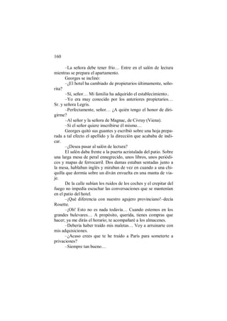 160
–La señora debe tener frío… Entre en el salón de lectura
mientras se prepara el apartamento.
Georges se inclinó:
–¿El hotel ha cambiado de propietarios últimamente, seño-
rita?
–Sí, señor… Mi familia ha adquirido el establecimiento..
–Yo era muy conocido por los anteriores propietarios…
Sr. y señora Legris.
–Perfectamente, señor… ¿A quién tengo el honor de diri-
girme?
–Al señor y la señora de Magnac, de Civray (Viena).
–Si el señor quiere inscribirse él mismo…
Georges quitó sus guantes y escribió sobre una hoja prepa-
rada a tal efecto el apellido y la dirección que acababa de indi-
car.
–¿Desea pasar al salón de lectura?
El salón daba frente a la puerta acristalada del patio. Sobre
una larga mesa de peral ennegrecido, unos libros, unos periódi-
cos y mapas de ferrocarril. Dos damas estaban sentadas junto a
la mesa, hablaban inglés y miraban de vez en cuando a una chi-
quilla que dormía sobre un diván envuelta en una manta de via-
je.
De la calle subían los ruidos de los coches y el crepitar del
fuego no impedía escuchar las conversaciones que se mantenían
en el patio del hotel.
–¡Qué diferencia con nuestro agujero provinciano!–decía
Rosette.
–¡Oh! Esto no es nada todavía… Cuando estemos en los
grandes bulevares… A propósito, querida, tienes compras que
hacer; ya me dirás el horario; te acompañaré a los almacenes.
–Debería haber traído mis maletas… Voy a arruinarte con
mis adquisiciones.
–¿Acaso crees que te he traído a París para someterte a
privaciones?
–Siempre tan bueno…
 