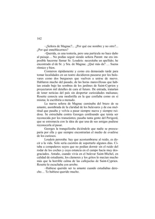 162
–¿Señora de Magnac?... ¿Por qué ese nombre y no otro?...
¿Por qué ennoblecernos?
–Querida, es una tontería, pero una partícula no hace daño
al paisaje… No podías seguir siendo señora Parent: me era im-
posible hacerme llamar Sr. Loudois: necesitaba un apellido; he
encontrado el de Sr. y Sra. de Magnac. ¿Qué más da? … Suena
rítmico y bien.
Comieron rápidamente y como era demasiado tarde para
tomar localidades en un teatro decidieron pasearse por los bule-
vares como dos burgueses que vuelven a unirse de nuevo.
Hablaron mucho del pasado, de las horas maravillosas que hab-
ían estado bajo las sombras de los jardines de Saint-Cyprien y
proyectaron mil detalles de cara al futuro. De entrada, tratarían
de tener noticias del país sin despertar curiosidades malsanas;
Rosette conocía una modistilla en la que confiaba como en sí
misma; le escribiría a menudo.
La nueva señora de Magnac caminaba del brazo de su
amante, asombrada de la claridad de los bulevares y de esa mul-
titud que pasaba y volvía a pasar siempre nueva y siempre rui-
dosa. Se estrechaba contra Georges confesando que temía ser
reconocida por los transeúntes; pasaba tanta gente del Perigord,
que se estremecía con la idea de que una de sus amigas pudiese
reconocerla al pasar.
Georges la tranquilizaba diciéndole que nadie se preocu-
paría por ella y que siempre encontrarían el medio de evadirse
de los curiosos.
Loudois peroraba: hay que acostumbrarse al ruido, es de-
cir a la vida. Solo sería cuestión de soportarlo algunos días. Ci-
taba a compañeros suyos que no podían dormir sin el ruido del
rodar de los coches y cuya estancia en el campo hacía muy des-
graciados. Antaño, cuando vivía en el bulevar Saint-Michel, en
calidad de estudiante, los clamores y los gritos lo mecían mucho
más que la horrible calma de las callejuelas de Saint-Cyprien.
Rosette lo escuchaba con arrobo.
–Hubiese querido ser tu amante cuando estudiabas dere-
cho… Te hubiese querido mucho.
 