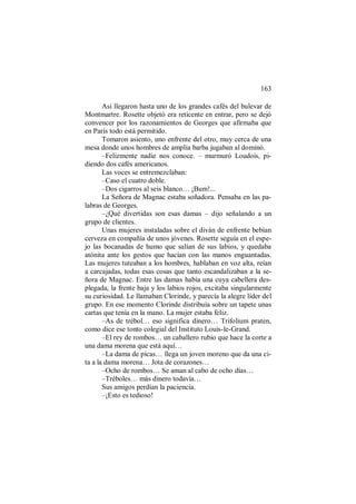 163
Así llegaron hasta uno de los grandes cafés del bulevar de
Montmartre. Rosette objetó era reticente en entrar, pero se dejó
convencer por los razonamientos de Georges que afirmaba que
en París todo está permitido.
Tomaron asiento, uno enfrente del otro, muy cerca de una
mesa donde unos hombres de amplia barba jugaban al dominó.
–Felizmente nadie nos conoce. – murmuró Loudois, pi-
diendo dos cafés americanos.
Las voces se entremezclaban:
–Caso el cuatro doble.
–Dos cigarros al seis blanco… ¡Bum!...
La Señora de Magnac estaba soñadora. Pensaba en las pa-
labras de Georges.
–¿Qué divertidas son esas damas – dijo señalando a un
grupo de clientes.
Unas mujeres instaladas sobre el diván de enfrente bebían
cerveza en compañía de unos jóvenes. Rosette seguía en el espe-
jo las bocanadas de humo que salían de sus labios, y quedaba
atónita ante los gestos que hacían con las manos enguantadas.
Las mujeres tuteaban a los hombres, hablaban en voz alta, reían
a carcajadas, todas esas cosas que tanto escandalizaban a la se-
ñora de Magnac. Entre las damas había una cuya cabellera des-
plegada, la frente baja y los labios rojos, excitaba singularmente
su curiosidad. Le llamaban Clorinde, y parecía la alegre líder del
grupo. En ese momento Clorinde distribuía sobre un tapete unas
cartas que tenía en la mano. La mujer estaba feliz.
–As de trébol… eso significa dinero… Trifolium praten,
como dice ese tonto colegial del Instituto Louis-le-Grand.
–El rey de rombos… un caballero rubio que hace la corte a
una dama morena que está aquí…
–La dama de picas… llega un joven moreno que da una ci-
ta a la dama morena… Jota de corazones…
–Ocho de rombos… Se aman al cabo de ocho días…
–Tréboles… más dinero todavía…
Sus amigos perdían la paciencia.
–¡Esto es tedioso!
 