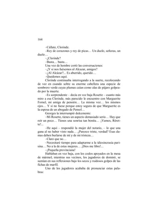 164
–Cállate, Clorinde.
–Rey de corazones y rey de picas… Un duelo, señoras, un
duelo…
–¿Clorinde?
–Basta… basta…
Una voz de hombre cortó las conversaciones:
–¿Y si nos fuésemos al Alcazar, amigos?
–¿Al Alcázar?... Es aburrido, querido…
–Quedemos aquí.
Clorinde continuaba interrogando a la suerte, recolocando
de vez en cuando sobre su enorme cabellera una especie de
sombrero verde cuyas plumas caían como alas de pájaro golpea-
do por la muerte.
–Es sorprendente – decía en voz baja Rosette – cuanto más
miro a esa Clorinde, más parecido le encuentro con Marguerite
Fornel, mi amiga de pensión… La misma voz… los mismos
ojos… Y si no fuese porque estoy segura de que Marguerite es
la esposa de un abogado de Pensol…
Georges la interrumpió dulcemente:
–Mi Rosette, tienes un aspecto demasiado serio… Hay que
reír un poco… Tienes una sonrisa tan bonita… ¡Vamos, Réret-
te!...
–He aquí – respondió la mujer del notario, – lo que una
gana al no haber visto nada… ¿Parezco triste, verdad? Esas da-
mas deben burlarse de mí y de mi tristeza…
–Claro que no…
–Necesitaré tiempo para adaptarme a la idiosincrasia pari-
sina… No a la de estas mujeres… ¡Dios me libre!...
–¡Pequeña provinciana!
Hablaban en voz baja, con los codos apoyados en la mesa
de mármol, mientras sus vecinos, los jugadores de dominó, se
sumían en sus reflexiones bajo los secos y ruidosos golpes de las
fichas de marfil.
Uno de los jugadores acababa de pronunciar estas pala-
bras:
 
