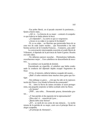 165
–Ese pobre Berck, en el pecado encontró la penitencia…
Quién a hierro mata…
–¡Ah! sí… La historia de su mujer – contestó el compañe-
ro que todavía no había abierto la boca.
–¿Un diputado?... La cierto es que es vergonzoso.
–¿Acaso es su culpa si su esposa lo ha dejado?
–Sí, es su culpa… un libertino que pernoctaba fuera de su
casa tres de cada cuatro noches… que frecuentaba a las más
bonitas actrices de la Comedia Francesa… Camarero, ¡una caña!
La conversación interrumpida concernía al conde Berck de
Villemont, el diputado de la provincia de Saint-Cyprien. Rosette
era todo oídos.
–No debemos parecer escuchar… Disimulemos hablando,
escucharemos mejor… Esos caballeros no desconfiarán de noso-
tros…
Se continuó con la partida de dominó.
Encendiendo un cigarrillo, el caballero que había conde-
nado la conducta del diputado dejaba escapar fragmentos de
frase:
–El tío, el ministro, debería haberse ocupado del asunto…
–¡Bah! el señor ministro tiene muchos otros gatos que fus-
tigar.
–Sin embargo es grave… ¿Así que ha sido en la represen-
tación del Pájaro Azul donde la historia ha comenzado?
–Sí… entre la lluvia de ramos enviados al actor protago-
nista, una pequeña serpiente se había ocultado entre las flores.
–¿Es bonita?
–¡Pfff!... una rubia… Demasiado gruesa, demasiadas gra-
sas…
–¿Y han partido al día siguiente de la representación?
–¡Dios mío! sí… estación de Lyon…
–¡Berck debe estar furioso!
–¿Él?... se mofa de eso como de una minucia… La noche
misma de la partida de su mujer, cenó con el príncipe René en
alegre compañía.
–¿El príncipe de Alemania?...
 
