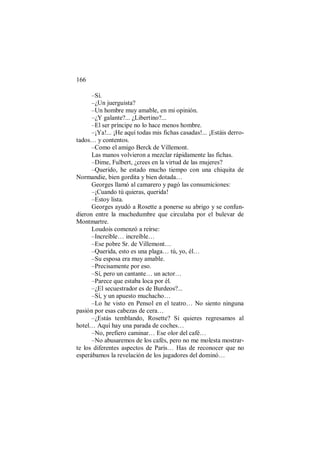 166
–Sí.
–¿Un juerguista?
–Un hombre muy amable, en mi opinión.
–¿Y galante?... ¿Libertino?...
–El ser príncipe no lo hace menos hombre.
–¡Ya!... ¡He aquí todas mis fichas casadas!... ¡Estáis derro-
tados… y contentos.
–Como el amigo Berck de Villemont.
Las manos volvieron a mezclar rápidamente las fichas.
–Dime, Fulbert, ¿crees en la virtud de las mujeres?
–Querido, he estado mucho tiempo con una chiquita de
Normandie, bien gordita y bien dotada…
Georges llamó al camarero y pagó las consumiciones:
–¡Cuando tú quieras, querida!
–Estoy lista.
Georges ayudó a Rosette a ponerse su abrigo y se confun-
dieron entre la muchedumbre que circulaba por el bulevar de
Montmartre.
Loudois comenzó a reírse:
–Increíble… increíble…
–Ese pobre Sr. de Villemont…
–Querida, esto es una plaga… tú, yo, él…
–Su esposa era muy amable.
–Precisamente por eso.
–Sí, pero un cantante… un actor…
–Parece que estaba loca por él.
–¿El secuestrador es de Burdeos?...
–Sí, y un apuesto muchacho…
–Lo he visto en Pensol en el teatro… No siento ninguna
pasión por esas cabezas de cera…
–¿Estás temblando, Rosette? Si quieres regresamos al
hotel… Aquí hay una parada de coches…
–No, prefiero caminar… Ese olor del café…
–No abusaremos de los cafés, pero no me molesta mostrar-
te los diferentes aspectos de París… Has de reconocer que no
esperábamos la revelación de los jugadores del dominó…
 