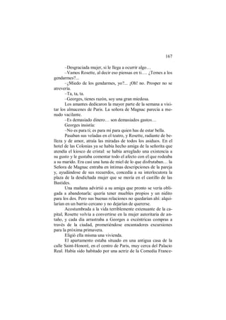 167
–Desgraciada mujer, si le llega a ocurrir algo…
–Vamos Rosette, al decir eso piensas en ti…. ¿Temes a los
gendarmes?...
–¿Miedo de los gendarmes, yo?... ¡Oh! no. Prosper no se
atrevería.
–Ta, ta, ta.
–Georges, tienes razón, soy una gran miedosa.
Los amantes dedicaron la mayor parte de la semana a visi-
tar los almacenes de Paris. La señora de Magnac parecía a me-
nudo vacilante.
–Es demasiado dinero… son demasiados gastos…
Georges insistía:
–No es para ti; es para mí para quien has de estar bella.
Pasaban sus veladas en el teatro, y Rosette, radiante de be-
lleza y de amor, atraía las miradas de todos los asiduos. En el
hotel de las Colonias ya se había hecho amiga de la señorita que
atendía el kiosco de cristal: se había arreglado una existencia a
su gusto y le gustaba comentar todo el afecto con el que rodeaba
a su marido. Era casi una luna de miel de lo que disfrutaban… la
Señora de Magnac entraba en íntimas descripciones de la pareja
y, ayudándose de sus recuerdos, concedía a su interlocutora la
plaza de la desdichada mujer que se moría en el castillo de las
Bastides.
Una mañana advirtió a su amiga que pronto se vería obli-
gada a abandonarla: quería tener muebles propios y un nidito
para los dos. Pero sus buenas relaciones no quedarían ahí: alqui-
larían en un barrio cercano y no dejarían de quererse.
Acostumbrada a la vida terriblemente extenuante de la ca-
pital, Rosette volvía a convertirse en la mujer autoritaria de an-
taño, y cada día arrastraba a Georges a excéntricas compras a
través de la ciudad, prometiéndose encantadores excursiones
para la próxima primavera.
Eligió ella misma una vivienda.
El apartamento estaba situado en una antigua casa de la
calle Saint-Honoré, en el centro de Paris, muy cerca del Palacio
Real. Había sido habitado por una actriz de la Comedia France-
 