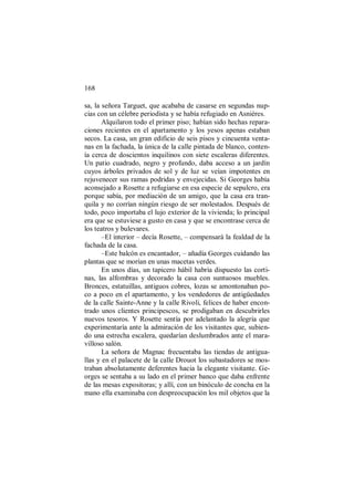 168
sa, la señora Targuet, que acababa de casarse en segundas nup-
cias con un célebre periodista y se había refugiado en Asnières.
Alquilaron todo el primer piso; habían sido hechas repara-
ciones recientes en el apartamento y los yesos apenas estaban
secos. La casa, un gran edificio de seis pisos y cincuenta venta-
nas en la fachada, la única de la calle pintada de blanco, conten-
ía cerca de doscientos inquilinos con siete escaleras diferentes.
Un patio cuadrado, negro y profundo, daba acceso a un jardín
cuyos árboles privados de sol y de luz se veían impotentes en
rejuvenecer sus ramas podridas y envejecidas. Si Georges había
aconsejado a Rosette a refugiarse en esa especie de sepulcro, era
porque sabía, por mediación de un amigo, que la casa era tran-
quila y no corrían ningún riesgo de ser molestados. Después de
todo, poco importaba el lujo exterior de la vivienda; lo principal
era que se estuviese a gusto en casa y que se encontrase cerca de
los teatros y bulevares.
–El interior – decía Rosette, – compensará la fealdad de la
fachada de la casa.
–Este balcón es encantador, – añadía Georges cuidando las
plantas que se morían en unas macetas verdes.
En unos días, un tapicero hábil habría dispuesto las corti-
nas, las alfombras y decorado la casa con suntuosos muebles.
Bronces, estatuillas, antiguos cobres, lozas se amontonaban po-
co a poco en el apartamento, y los vendedores de antigüedades
de la calle Sainte-Anne y la calle Rivoli, felices de haber encon-
trado unos clientes principescos, se prodigaban en descubrirles
nuevos tesoros. Y Rosette sentía por adelantado la alegría que
experimentaría ante la admiración de los visitantes que, subien-
do una estrecha escalera, quedarían deslumbrados ante el mara-
villoso salón.
La señora de Magnac frecuentaba las tiendas de antigua-
llas y en el palacete de la calle Drouot los subastadores se mos-
traban absolutamente deferentes hacia la elegante visitante. Ge-
orges se sentaba a su lado en el primer banco que daba enfrente
de las mesas expositoras; y allí, con un binóculo de concha en la
mano ella examinaba con despreocupación los mil objetos que la
 