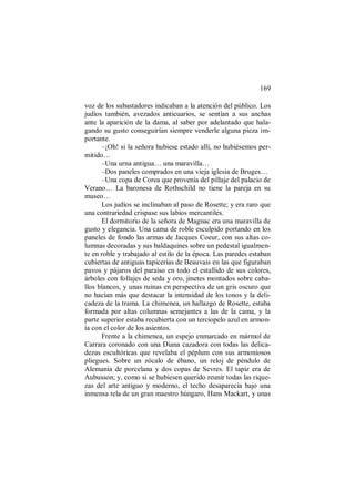 169
voz de los subastadores indicaban a la atención del público. Los
judíos también, avezados anticuarios, se sentían a sus anchas
ante la aparición de la dama, al saber por adelantado que hala-
gando su gusto conseguirían siempre venderle alguna pieza im-
portante.
–¡Oh! si la señora hubiese estado allí, no hubiésemos per-
mitido…
–Una urna antigua… una maravilla…
–Dos paneles comprados en una vieja iglesia de Bruges…
–Una copa de Corea que provenía del pillaje del palacio de
Verano… La baronesa de Rothschild no tiene la pareja en su
museo…
Los judíos se inclinaban al paso de Rosette; y era raro que
una contrariedad crispase sus labios mercantiles.
El dormitorio de la señora de Magnac era una maravilla de
gusto y elegancia. Una cama de roble esculpido portando en los
paneles de fondo las armas de Jacques Coeur, con sus altas co-
lumnas decoradas y sus baldaquines sobre un pedestal igualmen-
te en roble y trabajado al estilo de la época. Las paredes estaban
cubiertas de antiguas tapicerías de Beauvais en las que figuraban
pavos y pájaros del paraíso en todo el estallido de sus colores,
árboles con follajes de seda y oro, jinetes montados sobre caba-
llos blancos, y unas ruinas en perspectiva de un gris oscuro que
no hacían más que destacar la intensidad de los tonos y la deli-
cadeza de la trama. La chimenea, un hallazgo de Rosette, estaba
formada por altas columnas semejantes a las de la cama, y la
parte superior estaba recubierta con un terciopelo azul en armon-
ía con el color de los asientos.
Frente a la chimenea, un espejo enmarcado en mármol de
Carrara coronado con una Diana cazadora con todas las delica-
dezas escultóricas que revelaba el péplum con sus armoniosos
pliegues. Sobre un zócalo de ébano, un reloj de péndulo de
Alemania de porcelana y dos copas de Sevres. El tapiz era de
Aubusson; y, como si se hubiesen querido reunir todas las rique-
zas del arte antiguo y moderno, el techo desaparecía bajo una
inmensa tela de un gran maestro húngaro, Hans Mackart, y unas
 