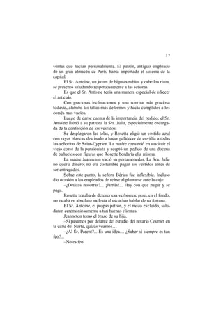 17
ventas que hacían personalmente. El patrón, antiguo empleado
de un gran almacén de París, había importado el sistema de la
capital.
El Sr. Antoine, un joven de bigotes rubios y cabellos rizos,
se presentó saludando respetuosamente a las señoras.
Es que el Sr. Antoine tenía una manera especial de ofrecer
el artículo.
Con graciosas inclinaciones y una sonrisa más graciosa
todavía, alababa las tallas más deformes y hacía cumplidos a los
corsés más vacíos.
Luego de darse cuenta de la importancia del pedido, el Sr.
Antoine llamó a su patrona la Sra. Julia, especialmente encarga-
da de la confección de los vestidos.
Se desplegaron las telas, y Rosette eligió un vestido azul
con rayas blancas destinado a hacer palidecer de envidia a todas
las señoritas de Saint-Cyprien. La madre consintió en sustituir el
viejo corsé de la pensionista y aceptó un pedido de una docena
de pañuelos con figuras que Rosette bordaría ella misma.
La madre Jeanneton vació su portamonedas. La Sra. Julie
no quería dinero; no era costumbre pagar los vestidos antes de
ser entregados.
Sobre este punto, la señora Bérias fue inflexible. Incluso
dio ocasión a los empleados de reírse al plantarse ante la caja:
–¿Deudas nosotras?... ¡Jamás!... Hay con que pagar y se
paga.
Rosette trataba de detener esa verborrea; pero, en el fondo,
no estaba en absoluto molesta al escuchar hablar de su fortuna.
El Sr. Antoine, el propio patrón, y el mozo excluido, salu-
daron ceremoniosamente a tan buenas clientas.
Jeanneton tomó el brazo de su hija.
–Si pasamos por delante del estudio del notario Cournet en
la calle del Norte, quizás veamos…
–¿Al Sr. Parent?... Es una idea… ¿Saber si siempre es tan
feo?...
–No es feo.
 
