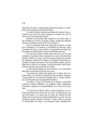 170
estatuillas de Saxe se superponían encima del espejo y se refle-
jaban en las grandes cristaleras del fondo.
El cuarto de baño contenía una bañera de mármol rosa re-
matado en un cuello de cisne, semejante a un barco sin vela. El
suelo era de porcelana de Limoges.
Rosette se encontraba cada mañana en ese buen retiro, y
allí olvidaba los veranos ya lejanos, donde, siendo una chiquilla
salvaje, se bañaba en el río de la Croix-du-Jarry…
Pero en medio de todas esas maravillas artísticas, al lado
de los mármoles y los bronces y los bibelots de todo tipo, entre
el montón de lozas y viejos cobres, se encontraba un cuadro que
la condesa no podía dejar de mirar sin profunda emoción.
Era una joven mujer sentada sobre una roca, con los pies
calzados con pesados zuecos; apoyada en su seno, una niña de la
edad de Andrée. La mujer, muy bien proporcionada, de tez páli-
da, falda gris ceñida en las caderas, interrogaba el horizonte es-
perando el regreso del esposo. Era una auténtica madre, preocu-
pada por la suerte de su marido, el audaz pescador: había aban-
donado todo para ser la primera en la orilla.
La tela estaba firmada por Feyen-Perrin, y el artista había
plasmado en ella todo el encanto de su arte.
Una oleada de melancolía pasaba por la frente de la va-
liente mujer, y su mirada se animaba de algo temible y respetuo-
so que prende en el corazón de aquellos que se sienten soñado-
res y entristecidos ante la majestad del Océano.
La mujer, a la que el recuerdo de los peligros conjurados
conmovía, parecía defender a su pequeña contra imaginarias
tormentas y suplicar a la inmensidad que no se llevase a su ma-
rido.
Y la hija de los Bérias sentía su alma encogerse y un es-
tremecimiento correr a través de sus venas: no podía desviar sus
ojos del cuadro, y se decía que de todas las mujeres de este
mundo ella era la única que había abandonado a su hija. En esos
momentos quería regresar al pueblo, y luego, todos sus deseos
se difuminaban de súbito. La campesina había desaparecido;
 