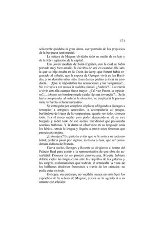 171
solamente quedaba la gran dama, avergonzada de los prejuicios
de la burguesa sentimental.
La señora de Magnac olvidaba todo en medio de su lujo y
de la febril agitación de la capital.
Una joven modista de Saint-Cyprien, con la cual se había
portado muy bien antaño, le escribía de vez en cuando: ella sab-
ía que su hija estaba en la Croix-du-Jarry; que Parent había re-
gresado al trabajo; que la esposa de Georges vivía en las Basti-
des, y no deseaba saber más. Esas damas podían criticar su con-
ducta… ¿Qué le importaban las acusaciones y las venganzas?...
No volvería a ver nunca la maldita ciudad. ¿Andrée?... La traería
a vivir con ella cuando fuese mayor. ¿Tal vez Parent se opusie-
se?.... ¿Acaso un hombre puede cuidar de una jovencita?... Se le
haría comprender al notario la situación; se emplearía la persua-
sión, la fuerza si fuese necesario.
Se entregaba por completo al placer obligando a Georges a
renunciar a antiguos conocidos, a acompañarla al bosque,
burlándose del rigor de la temperatura: quería ver todo, conocer
todo. Era el único medio para poder desprenderse de su aire
burgués y sobre todo de ese acento meridional que provocaba
sonrisas burlonas. Y la dama se observaba en su lenguaje: unía
los labios, retraía la lengua y llegaba a emitir unos fonemas que
parecía extranjera.
¿Extranjera? Le gustaba evitar que se le notara su naciona-
lidad; prefería pasar por inglesa, alemana o rusa, que ser consi-
derada aldeana de Francia.
Cierta noche, Georges y Rosette se dirigieron al teatro del
Palacio Real para asistir a la representación de una obra de ac-
tualidad. Deseosa de no parecer provinciana, Rosette hubiese
debido evitar las largas colas ante las taquillas de las galerías y
las alegres exclamaciones que todavía le arrancaba la vista de
los brillantes abalorios femeninos a través de los cristales: no
podía estar en todo.
Georges, sin embargo, no vacilaba nunca en satisfacer los
caprichos de la señora de Magnac, y esta se lo agradecía a su
amante con efusión:
 