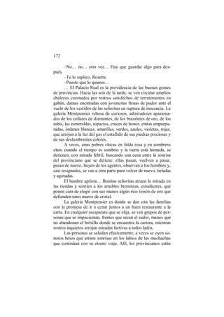172
–No… no… otra vez… Hay que guardar algo para des-
pués.
–Te lo suplico, Rosette.
–Puesto que lo quieres…
… El Palacio Real es la providencia de las buenas gentes
de provincias. Hacia las seis de la tarde, se ven circular amplios
chalecos coronados por rostros satisfechos de terratenientes en
gabán, damas encintadas con jovencitas llenas de pudor ante el
vuelo de los vestidos de las señoritas en ruptura de inocencia. La
galería Montpensier rebosa de curiosos, admiradores apasiona-
dos de los collares de diamantes, de los brazaletes de oro, de los
rubís, las esmeraldas, topacios, cruces de honor, cintas empurpu-
radas, órdenes blancas, amarillas, verdes, azules, violetas, rojas,
que arrojan a la luz del gas el estallido de sus piedras preciosas y
de sus deslumbrantes colores.
A veces, unas pobres chicas en falda rosa y en sombrero
claro cuando el tiempo es sombrío y la tierra está húmeda, se
detienen, con mirada febril, buscando una cena entre la sonrisa
del provinciano que se detiene: ellas pasan, vuelven a pasar,
pasan de nuevo, huyen de los agentes, observan a los hombres y,
casi resignadas, se van a otra parte para volver de nuevo, heladas
y agotadas.
El hambre aprieta… Bonitas señoritas atraen la mirada en
las tiendas y sonríen a los amables bromistas, estudiantes, que
ponen cara de elegir con sus manos algún rico toisón de oro que
defienden unos muros de cristal.
La galería Montpensier es donde se dan cita las familias
con la promesa de ir a cenar juntos a un buen restaurante a la
carta. En cualquier escaparate que se elija, se ven grupos de per-
sonas que se impacientan, frentes que secan el sudor, manos que
no abandonan el bolsillo donde se encuentra la cartera, mientras
rostros inquietos arrojan miradas furtivas a todos lados.
Las personas se saludan efusivamente, a veces se oyen so-
noros besos que atraen sonrisas en los labios de las muchachas
que continúan con su eterno viaje. Allí, los provincianos están
 