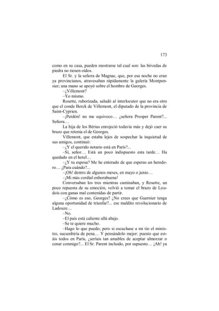 173
como en su casa, pueden mostrarse tal cual son: las bóvedas de
piedra no tienen oídos.
El Sr. y la señora de Magnac, que, por esa noche no eran
ya provincianos, atravesaban rápidamente la galería Montpen-
sier; una mano se apoyó sobre el hombro de Georges.
–¿Villemont?
–Yo mismo.
Rosette, ruborizada, saludó al interlocutor que no era otro
que el conde Berck de Villemont, el diputado de la provincia de
Saint-Cyprien.
–¡Perdón! no me equivoco… ¿señora Prosper Parent?...
Señora…
La hija de los Bérias enrojeció todavía más y dejó caer su
brazo que retenía el de Georges.
Villemont, que estaba lejos de sospechar la inquietud de
sus amigos, continuó:
–¿Y el querido notario está en París?...
–Sí, señor… Está un poco indispuesto esta tarde… Ha
quedado en el hotel…
–¿Y tu esposa? Me he enterado de que esperas un herede-
ro… ¿Para cuándo?...
–¡Oh! dentro de algunos meses, en mayo o junio…
–¡Mi más cordial enhorabuena!
Conversaban los tres mientras caminaban, y Rosette, un
poco repuesta de su emoción, volvió a tomar el brazo de Lou-
dois con ganas mal contenidas de partir.
–¿Cómo es eso, Georges? ¿No crees que Guernier tenga
alguna oportunidad de triunfar?... ese maldito revolucionario de
Ladouze…
–No.
–El país está caliente allá abajo.
–Se te quiere mucho.
–Hago lo que puedo; pero si escuchase a mi tío el minis-
tro, sucumbiría de pena… Y pensándolo mejor: puesto que est-
áis todos en París, ¿seríais tan amables de aceptar almorzar o
cenar conmigo?... El Sr. Parent incluido, por supuesto… ¡Ah! ya
 