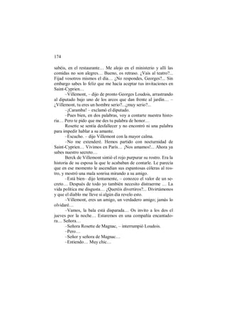 174
sabéis, en el restaurante… Me alojo en el ministerio y allí las
comidas no son alegres… Bueno, os retraso. ¿Vais al teatro?...
Fijad vosotros mismos el día… ¿No respondes, Georges?... Sin
embargo sabes lo feliz que me hacía aceptar tus invitaciones en
Saint-Cyprien…
–Villemont, – dijo de pronto Georges Loudois, arrastrando
al diputado bajo uno de los arcos que dan frente al jardín… –
¿Villemont, tu eres un hombre serio?...¿muy serio?...
–¡Caramba! – exclamó el diputado.
–Pues bien, en dos palabras, voy a contarte nuestra histo-
ria… Pero te pido que me des tu palabra de honor…
Rosette se sentía desfallecer y no encontró ni una palabra
para impedir hablar a su amante.
–Escucho. – dijo Villemont con la mayor calma.
–No me extenderé. Hemos partido con nocturnidad de
Saint-Cyprien… Vivimos en París… ¡Nos amamos!... Ahora ya
sabes nuestro secreto…
Berck de Villemont sintió el rojo purpurar su rostro. Era la
historia de su esposa la que le acababan de contarle. Le parecía
que en ese momento le ascendían sus espantosas cóleras al ros-
tro, y mostró una mala sonrisa mirando a su amigo.
–Está bien– dijo lentamente, – conozco el valor de un se-
creto… Después de todo yo también necesito distraerme … La
vida política me disgusta… ¿Queréis divertiros?... Divirtámonos
y que el diablo me lleve si algún día revelo esto.
–Villemont, eres un amigo, un verdadero amigo; jamás lo
olvidaré…
–Vamos, la bala está disparada… Os invito a los dos el
jueves por la noche… Estaremos en una compañía encantado-
ra… Señora…
–Señora Rosette de Magnac, – interrumpió Loudois.
–Pero…
–Señor y señora de Magnac…
–Entiendo… Muy chic…
 