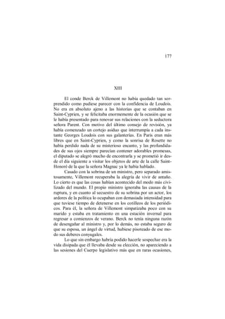 177
XIII
El conde Berck de Villemont no había quedado tan sor-
prendido como pudiese parecer con la confidencia de Loudois.
No era en absoluto ajeno a las historias que se contaban en
Saint-Cyprien, y se felicitaba enormemente de la ocasión que se
le había presentado para renovar sus relaciones con la seductora
señora Parent. Con motivo del último consejo de revisión, ya
había comenzado un cortejo asiduo que interrumpía a cada ins-
tante Georges Loudois con sus galanterías. En París eran más
libres que en Saint-Cyprien, y como la sonrisa de Rosette no
había perdido nada de su misterioso encanto, y las profundida-
des de sus ojos siempre parecían contener adorables promesas,
el diputado se alegró mucho de encontrarla y se prometió ir des-
de el día siguiente a visitar los objetos de arte de la calle Saint-
Honoré de la que la señora Magnac ya le había hablado.
Casado con la sobrina de un ministro, pero separado amis-
tosamente, Villemont recuperaba la alegría de vivir de antaño.
Lo cierto es que las cosas habían acontecido del modo más civi-
lizado del mundo. El propio ministro ignoraba las causas de la
ruptura, y en cuanto al secuestro de su sobrina por un actor, los
ardores de la política lo ocupaban con demasiada intensidad para
que tuviese tiempo de detenerse en los cotilleos de los periódi-
cos. Para él, la señora de Villemont simpatizaba poco con su
marido y estaba en tratamiento en una estación invernal para
regresar a comienzos de verano. Berck no tenía ninguna razón
de desengañar al ministro y, por lo demás, no estaba seguro de
que su esposa, un ángel de virtud, hubiese pisoteado de ese mo-
do sus deberes conyugales.
Lo que sin embargo habría podido hacerle sospechar era la
vida disipada que él llevaba desde su elección, no apareciendo a
las sesiones del Cuerpo legislativo más que en raras ocasiones,
 