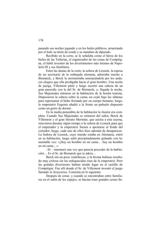 178
pasando sus noches jugando y en los bailes públicos, arrastrando
por el lodo su título de conde y su mandato de diputado.
Recibido en la corte, se le señalaba como el héroe de los
bailes de las Tullerías, el organizador de las cenas de Compièg-
ne, el hábil inventor de los divertimentos más íntimos de Napo-
león III y sus familiares.
Entre las damas de la corte, la señora de Lesnick, la esposa
de un secretario de la embajada alemana, admiraba mucho a
Bismarck, y Berck la atormentaba amenazándola por los auda-
ces elogios que ella prodigaba hacia el gran hombre. Una noche
de juerga, Villemont pintó y luego recortó una cabeza de un
gran parecido con la del Sr. de Bismarck, y, llegada la noche,
Sus Majestades entraron en la habitación de la bonita teutona.
Dispusieron la cabeza sobre la cama; un cojín bajo las sábanas
para representar el bulto formado por un cuerpo humano; luego,
la emperatriz Eugenia añadió a la frente un pañuelo dispuesto
como un gorro de dormir.
En la media penumbra de la habitación la ilusión era com-
pleta. Cuando Sus Majestades se retiraron del salón, Berck de
Villemont y el gran literato Merimée, que asistía a esta escena,
retuvieron durante algún tiempo a la señora de Lesnick para que
el emperador y la emperatriz fuesen a apostarse al fondo del
corredor; luego, cada uno de ellos hizo ademán de desaparecer.
La Señora de Lesnick, cuyo marido estaba en Alemania, entró
en su habitación, luego salió precipitadamente gritando con la-
mentable voz: «¡Hay un hombre en mi cama… hay un hombre
en mi cama…»
–Sí – murmuró una voz que parecía proceder de la habita-
ción… Es el Sr. de Bismarck que te adora…
Berck era un poco ventrílocuo, y la broma hubiese resulta-
do muy exitosa sin las enloquecidas risas de la emperatriz. Pero
las grandes diversiones habían tenido lugar en el castillo de
Compiègne. Fue allí donde el Sr. de Villemont inventó el juego
llamado la Serpentina. Consistía en lo siguiente:
Después de cenar, y cuando se encontraban entre familia-
res en el salón de los espejos, se hacían traer grandes cestas lle-
 
